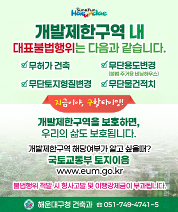 개발제한구역 내 불법행위 눈높이 안내를 통한 사전예방, 안내 리플릿 배포


개발제한구역 내 대표불법행위는 다음과 같습니다.

ㆍ무허가 건축
ㆍ무단용도변경(불법 주거용 비닐하우스)
ㆍ무단토지형질변경
ㆍ무단물건적치

지금이야, 구할타이밍!

개발제한구역을 보호하면, 우리의 삶도 보호됩니다.

개발제한구역 해당여부가 알고 싶을때? 
국토교통부 토지이음 www.eum.go.kr

불법행위 적발 시 형사고발 및 이행강제금이 부과됩니다.
해운대구청 건축과 051-749-4741~5