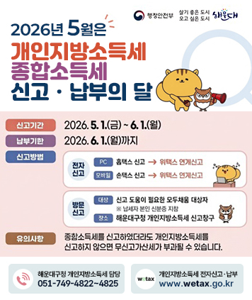 2026년 5월은 개인지방소득세 종합소득세 신고·납부의 달

신고기간 : 2026.5.1.(금)~6.1.(월)
납부기한 : 2026.6.1.(월)까지
신고방법
1) 전자신고
[PC] 홈택스 신고 -> 위택스 연계신고
[모바일) 손택스 신고 -> 위택스 연계신고
2) 방문신고
[대상] 신고 도움이 필요한 모둠채움 대상자 ※ 납세자 본인 신분증 지참
[장소] 해운대구청 개인지방소득세 신고창구
유의사항
종합소득세를 신고하였더라도 개인지방소득세를 신고하지 않으면 무신고가산세가 부과될 수 있습니다.

해운대구청 개인지방소득세 담당
051-749-4822~4825

개인지방소득세 전자신고ㆍ납부
www.wetax.go.kr