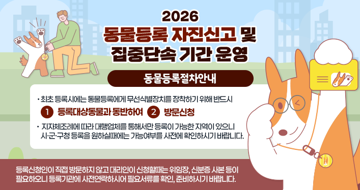 2026 동물등록 자진신고 및 집중단속 기간 운영

동물등록절차안내
최초 등록시에는 동물등록에게 무선식별장치를 장착하기 위해 반드시 1.등록대상동물과 동반하여 2. 방문신청

지자체조례에 따라 대행업체를 통해서만 등록이 가능한 지역이 있으니 시·군·구청 등록을 원하실때에는 가능여부를 사전에 확인하시기 바랍니다.

등록신청인이 직접 방문하지 않고 대리인이 신청활때는 위임장, 신분증 사본 등이 필요하오니 등록기관에 사전연락하시어 필요서류를 확인, 준비하시기 바랍니다.
