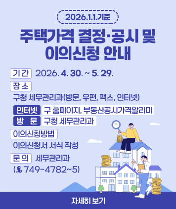 2026.1.1.기준 주택가격 결정·공시 및 이의신청 안내

기 간: 2026.4.30. ~ 5.29.
장 소 구청 세무관리과(방문, 우편, 팩스, 인터넷)
▷ 인터넷: 구 홈페이지, 부동산공시가격알리미
▷ 방문: 구청 세무관리과
이의신청방법: 이의신청서 서식 작성
문 의: 세무관리과(749-4782~5)