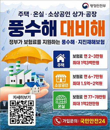 행정안전부
주택 · 온실 · 소상공인 상가·공장 풍수해 대비해 정부가 보험료를 지원하는 풍수해 · 지진재해보험
주택 : 보험료 연 2~3만원 최대 1억3백만원
소상공인 : 보험료 연 6~7만원 최대 1.5억~2억원
온실 : 보험료 연 77~78만원 최대 1억2천만원
가입문의 : 국민안전24
QR코드(자세히보기) https://www.safekorea.go.kr/safekorea-kor/dspo/wnds/wwcs/winWaterCitizenSafetyInsurance.do?menuSn=76