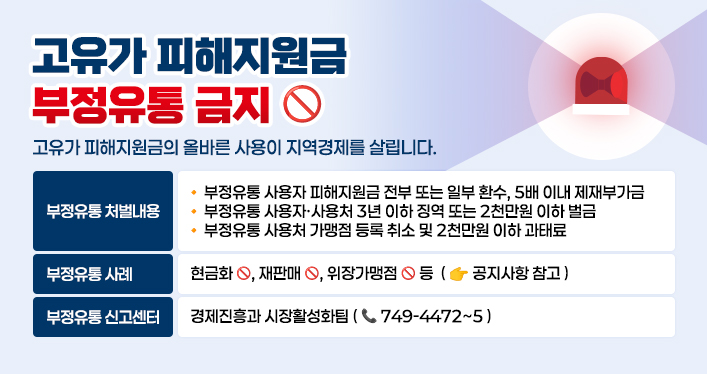 고유가 피해지원금 부정유통 금지
고유가 피해지원금의 올바른 사용이 지역경제를 살립니다.

 ○ 부정유통 처벌내용
   - 부정유통 사용자 피해지원금 전부 또는 일부 환수, 5배 이내 제재부가금
   - 부정유통 사용자·사용처 3년 이하 징역 또는 2천만원 이하 벌금
   - 부정유통 사용처 가맹점 등록 취소 및 2천만원 이하 과태료
 ○ 부정유통 사례 : 현금화, 재판매, 위장가맹점 등 ☞공지사항 참고
 ○ 부정유통 신고센터 : 경제진흥과 시장활성화팀(☎749-4472~5)