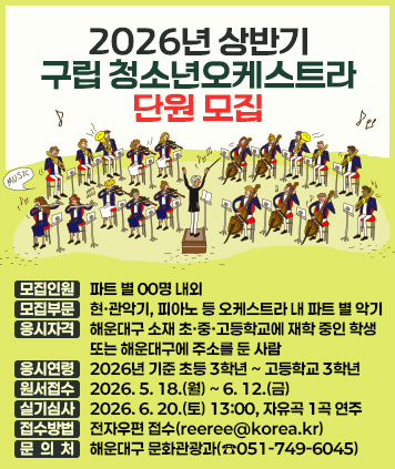 2026년 상반기 구립 청소년오케스트라 단원 모집

모집인원: 파트 별 00명 내외
모집부문: 현·관악기, 피아노 등 오케스트라 내 파트 별 악기
응시자격: 해운대구 소재 초·중·고등학교에 재학 중인 학생 또는 해운대구에 주소를 둔 사람
응시연령: 2026년 기준 초등 3학년 ~ 고등학교 3학년
원서접수: 2026. 5. 18.(월) ~ 6. 12.(금)
실기심사: 2026. 6. 20.(토) 13:00, 자유곡 1곡 연주
접수방법: 전자우편 접수([reeree@korea.kr](mailto:reeree@korea.kr))
문 의 처: 해운대구 문화관광과(☎051-749-6045)