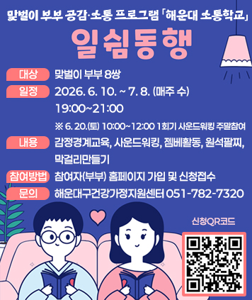 맞벌이 부부 공감ㆍ소통 프로그램 해운대소통학교
일쉼동행

대상 : 맞벌이 부부 8쌍
일정 : 2026. 6. 10. ~ 7. 8. (매주 수) 19:00~21:00 ※ 6. 20.(토) 10:00~12:00 1회기 사운드워킹 주말참여
내용 : 감정경계교육, 사운드워킹, 젬베활동, 원석팔찌, 막걸리만들기
참여방법 : 참여자(부부) 홈페이지 가입 및 신청접수
문의 : 해운대구건강가정지원센터 051-782-7320

QR코드 주소 (프로그램 신청)
https://haeundae.familynet.or.kr/web/lay1/program/S1T304C450/recruitReceipt/view.do?seq=261472&progNm=%5B%EB%AC%B8%ED%99%94%5D%20%ED%95%B4%EC%9A%B4%EB%8C%80%EC%86%8C%ED%86%B5%ED%95%99%EA%B5%90