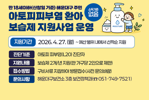 만 18세이하(신청일 기준) 해운대구 주민
아토피피부염 환아 보습제 지원사업 운영

지원기간: 2026년 4월 27일(월)~예산 범위 내에서 선착순 지원
진단기준: 아토피 피부염(L20) 진단자
소득기준: 없음
지원내용: 보습제 2개/년 지원(한 가구당 2인으로 제한)
접수방법: 구비서류 지참하여 방문접수(사전 문의바람)
문의사항: 해운대구보건소 3층 보건정책과(☎ 051-749-7521)