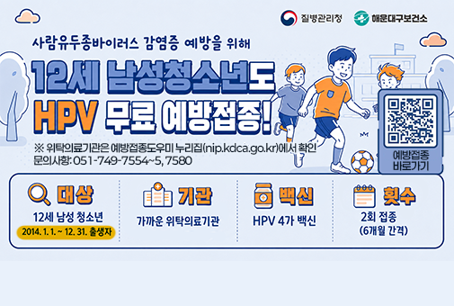 사람유두종바이러스 감염증 예방을 위해
12세 남성청소년도 HPV 무료 예방접종!

※ 위탁의료기관은 예방접종도우미 누리집(nip.kdca.go.kr)에서 확인
문의사항: 051-749-7554~5, 7580

대상: 12세 남성청소년(2014.1.1. ~ 14.12.31. 출생자)
기관: 가까운 위탁의료기관
백신: HPV 4가 백신
횟수: 2회 접종 (6개월 간격)
문의사항: 051-749-7554~5, 7580

QR코드(예방접종 바로가기) https://nip.kdca.go.kr/irhp/infm/goVcntInfo.do?menuLv=1&menuCd=132