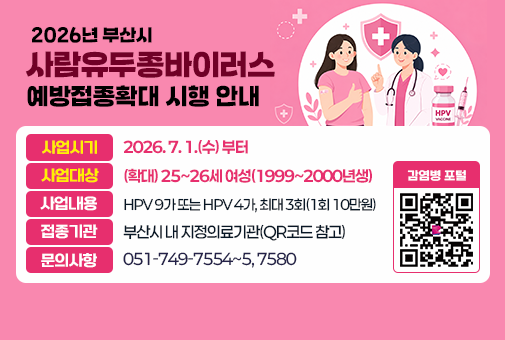 2026년 부산시 사람유두종바이러스 예방접종 확대 시행 안내
사업시기: 2026. 7. 1.(수) 부터
사업대상: (확대) 25~26세 여성(1999~2000년생)
사업내용: HPV 9가 또는 HPV 4가, 최대 3회(1회 10만원)
접종기관: 부산시 내 지정의료기관(QR코드 참고)
문의사항: 051-749-7554~5, 7580
QR코드(감염병 포털) https://www.haeundae.go.kr/synap/preview.do?dataSid=3169193&fileSid=3132849