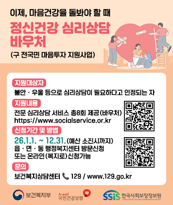 이제, 마음건강을 돌봐야 할 때
정신건강 심리상담 바우처 (구 전국민 마음투자 지원사업)

지원대상자 : 불안ㆍ우울 등으로 심리상담이 필요하다고 인정되는 자
지원내용 : 전문 심리상담 서비스 총8회 제공(바우처)
QR코드 링크주소(지원내용)
https://www.socialservice.or.kr:444/user/htmlEditor/view2.do?p_sn=71
신청기간 및 방법 : 26.1.1. ~ 12.31.(예산 소진시까지) 읍ㆍ면ㆍ동 행정복지센터 방문신청 또는 온라인(복지로)신청가능
QR코드 링크주소(온라인복지로 신청)
https://www.bokjiro.go.kr/ssis-tbu/index.do
문의 : 보건복지상담센터/129/www.129.go.kr

보건복지부
국민건강보험
한국사회보장정보원