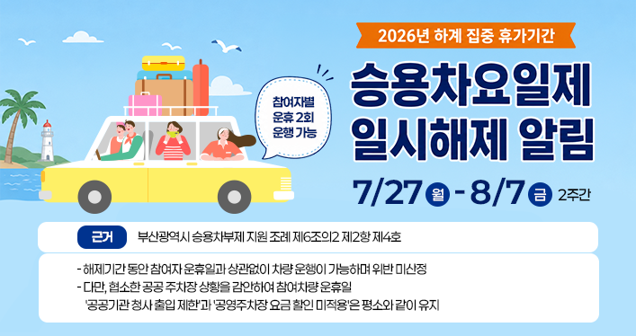 2026년 하계 집중 휴가기간 승용차요일제 일시해제 알림
7/27월-8/7금 2주간 참여자별 운휴 2회 운행 가능
근거 : 부산광역시 승용차부제 지원 조례 제6조의2 제2항 제4호
-해제기간 동안 참여자 운휴일과 상관없이 차량 운행이 가능하며 위반 미산정 
-다만, 협소한 공공 주차장 상황을 감안하여 참여차량 운휴일 공공기관 청사 출입 제한과공영주차장 요금 할인 미적용은 평소와 같이 유지