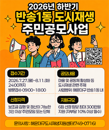 2026년 하반기 반송1동 도시재생 주민공모사업
접수기간 : 2026.7.27.(월)~8.11.(화) 24:00까지 방문접수 09:00~18:00
공모내용 : 마을 및 공동체 활성화 등 도시재생 관련 주제 사업범위: 해운대구 반송1동내
신청자격 : 보조금 집행 및 정산이 가능한 3인 이상 주민모임 또는 단체
지원규모 : 6팀 선정 팀당 최대 300만원 지원 (자부담 10% 이상 필수)
문의사항: 해운대구도시재생지원센터(749-0716)
QR코드 (자세히보기) : https://blog.naver.com/heaundae212/224359325162
