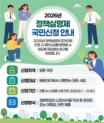 2026년 정책실명제 국민신청 안내 
2026년 정책실명제 공개과제 선정 시 국민수요를 반영할 수 있도록 국민참여 창구를 마련합니다.
신청자격 : 모든 국민
신청대상 : 해운대구에서 시행하는 모든 사업
신청기간 : 연중 수시(집중 신청기간: 2026.8.1.~9.30.)
신청방식 : 첨부파일의 신청서식을 작성 후 온라인 또는 이메일, 우편 제출