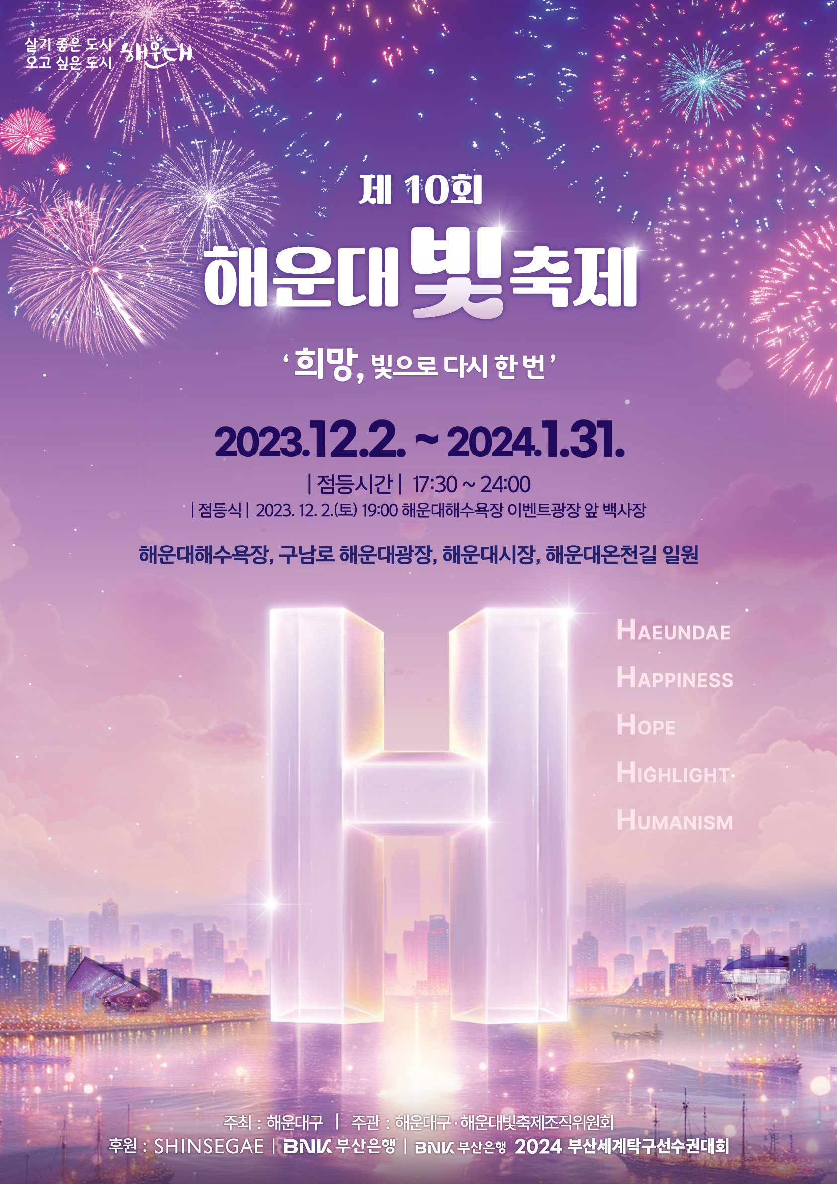 
제 9회 해운대 빛 축제
희망, 빛으로 다시 한 번
2023. 12. 2.(토) ~ 2024. 1. 31.(수)
점등시간 : 17:30 ~ 24:00

해운대해수욕장, 구남로 해운대광장, 해운대시장, 해운대온천길 일원
주최 : 해운대구 | 주관 : 해운대구·해운대빛축제조직위원회
후원 : BNK 부산은행, 신세계
