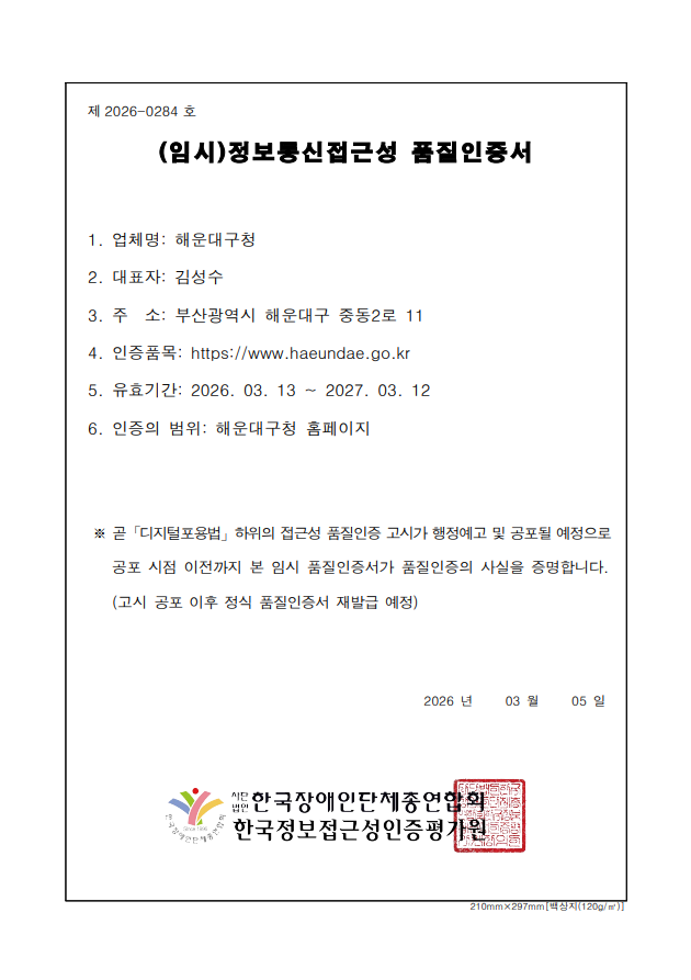 
        제  2026-0284 호 정보통신접근성 품질인증서
        과학기술정보통신부
        WA WEB 접근성
        
        1. 업 체 명:  해운대구청
        2. 주    소:  부산광역시 해운대구 중동2로 11
        3. 웹사이트:  https://www.haeundae.go.kr
        4. 유효기간:  2026. 03. 13 ~ 2027. 03. 12
        5. 인증범위:  해운대구청 홈페이지
※ 곧「디지털포용법」하위의 접근성 품질인증 고시가 행정예고 및 공포될 예정으로
공포 시점 이전까지 본 임시 품질인증서가 품질인증의 사실을 증명합니다.
(고시 공포 이후 정식 품질인증서 재발급 예정)  2026년  03월 05일 (사)한국장애인단체총연합회 한국웹접근성인증평가원