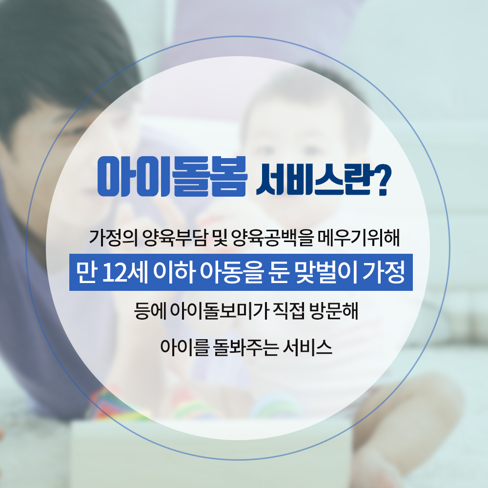 01. 
24시간 양육공백 없는 해운대
아이돌봄 서비스 실시

02.
아이돌봄 서비스란?
가정의 양육부담 및 양육공백을 메우기 위해
만12세 이하 아동을 둔 맞벌이 가정등에 
아이돌보미가 직접 방문해 아이를 돌봐주는 서비스

03.
1.부모님이 오실때까지
아이돌보미가 집으로 찾아가 돌봐드려요!

04
2.신청대상 및 지원내용
영아종일제 돌봄서비스
대상 : 생후만3개월 ~ 만36개월
지원 : 월200시간 이내
이용요금 
유형 소득기준(4인가구) 지원금액 본인부담액
가형 3,460천원(75%이하) 7,720원(80%) 1,930원(20%)
나형 5,536천원(120%이하) 5,790원(60%) 3,860원(40%)
다형 6,920천원(150%이하), 1,448원(15%) 8,202원(85%)
*총액 : 시간당 9,650원

05
시간돌봄서비스
대상 : 생후 만3개월 ~ 만12세
지원 : 연 720시간 이내
이용요금
유형 소득기준(4인가구) 지원금액 본인부담액
가형 3,460천원(75%이하) 8,203원(85%) 1,447원(15%)
나형 5,536천원(120%이하) 5,308원(55%) 4,342원(45%)
다형 6,920천원(150%이하), 1,448원(15%) 8,202원(85%)
*총액 : 시간당 9,650원

06
해운대 아이돌보미 현황
활동중인 아이돌보미 160명(2019년 2월말 기준)
총90시간의 교육과정을 수료한 
우리아이 안전을 지켜주는 해운대 아이돌보미
아이돌보미의 활동을 상시 모니터링하는
해운대구 건강가정지원센터

07
문의하실곳
해운대구 건강가정지원센터
아이돌봄지원사업팀
051-782-0099
051-703-7320
24시간 양육공백 없는 해운대 만들기

08
해운대구 가족복지과 2번째 이미지