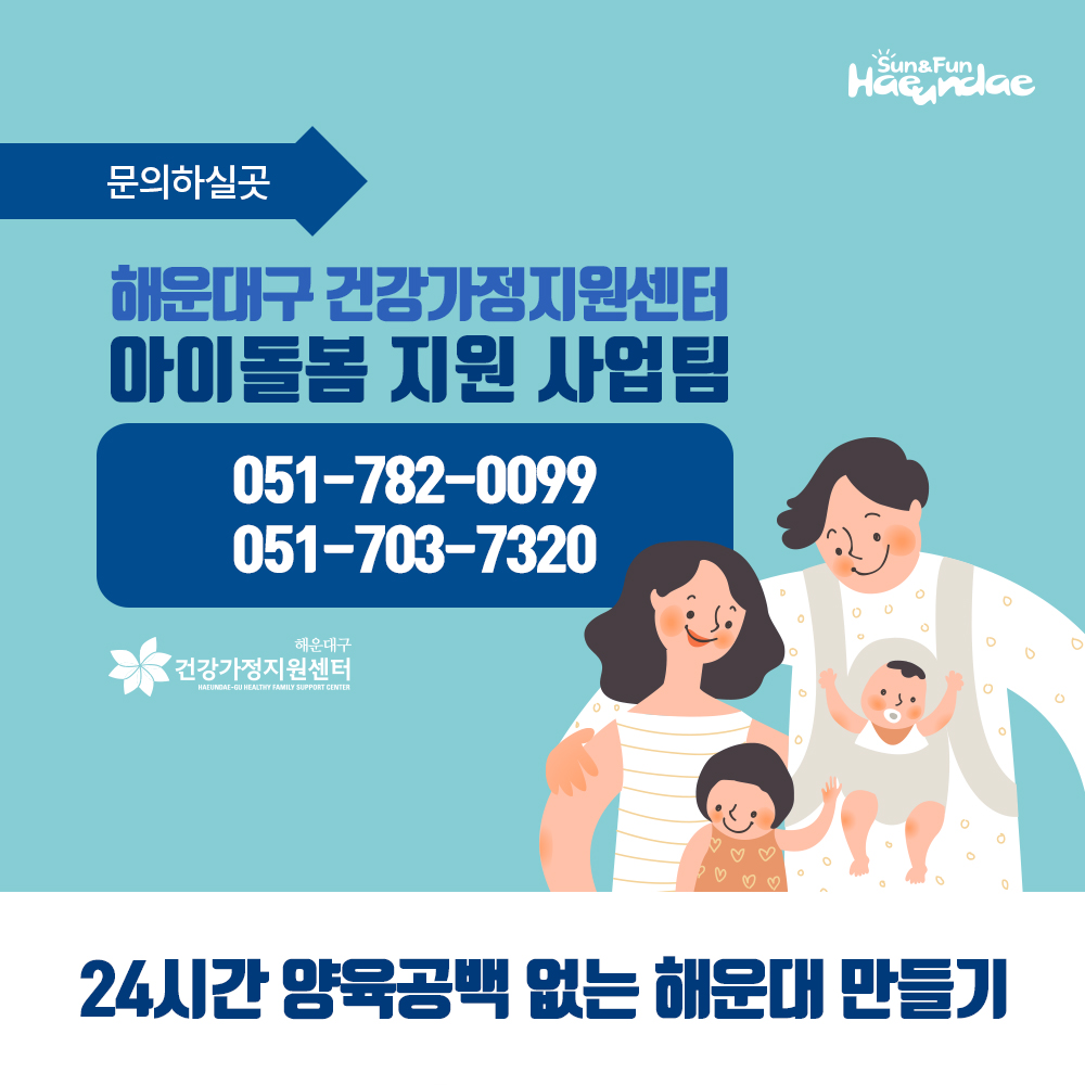 01. 
24시간 양육공백 없는 해운대
아이돌봄 서비스 실시

02.
아이돌봄 서비스란?
가정의 양육부담 및 양육공백을 메우기 위해
만12세 이하 아동을 둔 맞벌이 가정등에 
아이돌보미가 직접 방문해 아이를 돌봐주는 서비스

03.
1.부모님이 오실때까지
아이돌보미가 집으로 찾아가 돌봐드려요!

04
2.신청대상 및 지원내용
영아종일제 돌봄서비스
대상 : 생후만3개월 ~ 만36개월
지원 : 월200시간 이내
이용요금 
유형 소득기준(4인가구) 지원금액 본인부담액
가형 3,460천원(75%이하) 7,720원(80%) 1,930원(20%)
나형 5,536천원(120%이하) 5,790원(60%) 3,860원(40%)
다형 6,920천원(150%이하), 1,448원(15%) 8,202원(85%)
*총액 : 시간당 9,650원

05
시간돌봄서비스
대상 : 생후 만3개월 ~ 만12세
지원 : 연 720시간 이내
이용요금
유형 소득기준(4인가구) 지원금액 본인부담액
가형 3,460천원(75%이하) 8,203원(85%) 1,447원(15%)
나형 5,536천원(120%이하) 5,308원(55%) 4,342원(45%)
다형 6,920천원(150%이하), 1,448원(15%) 8,202원(85%)
*총액 : 시간당 9,650원

06
해운대 아이돌보미 현황
활동중인 아이돌보미 160명(2019년 2월말 기준)
총90시간의 교육과정을 수료한 
우리아이 안전을 지켜주는 해운대 아이돌보미
아이돌보미의 활동을 상시 모니터링하는
해운대구 건강가정지원센터

07
문의하실곳
해운대구 건강가정지원센터
아이돌봄지원사업팀
051-782-0099
051-703-7320
24시간 양육공백 없는 해운대 만들기

08
해운대구 가족복지과 7번째 이미지