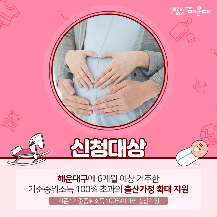 01. 
아이 낳기 좋은 해운대 산모·신생아 건강관리 지원 사업 확대
02. 
중요하다는 건 알지만 혼자서 하기 힘든 산후조리
건강한 산욕기, 산후관리를 위한 산모·신생아 건강관리 서비스
03.
'산모·신생아 건강관리사'가 출산가정을 방문하여
산모의 산후회복과 신생아 양율을 도와드리는 서비스
04.
- 산모건강관리 : 산모신체 상태조사, 산후부종관리, 산모 영양관리, 좌욕지원, 산모 위생고나리, 산후체조지원
- 신생아 건강관리 : 신생아 건강상태 확인, 신생아 청결관리, 신생아 수유지원, 신생아 위생관리, 예방접종지원
- 가사활동지원 : 산모식사준비, 생활공간청소, 의료 등 세탁
- 산모 정보제공 : 응금상황 밝견 및 대응, 감염 예방 및 관리 수유, 산후회복, 신생아 케어 관련 산모 교육
- 정서지원 : 정서상태 이해, 정서적 지지
- 기타 : 제공기록 작성, 특이사항 보고
05.
신청대상
해우대구에 6개월 이상 거주한 기준중위소득 100% 초과의 출산가정 확대 지원
기존 : 기준중위소득 100% 이하의 출산가정
06.
지원내용
테마 유형, 이용일수, 지원금, 본인부담금
단태아, 10일, 588,000원, 532,000원
둘째아, 15일, 906,000원, 774,000원
※ 지원금액 및 본인부담금은 매년 정부 지침에서 정하는 예외등급 표준형을 기준으로 함.
※ 기존지원은 산모신생아 건강관리사업 지침에 의해 지원됨. 5번째 이미지