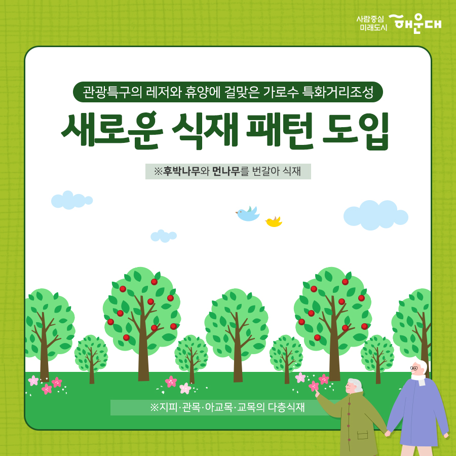 01.
가로수 특화거리 마린시티 숲길 조성
02.
관광객 및 주민들에겢 쾌적한 가로환경 제공 목적
미세먼지 도시열섬 완화
미세먼지 흡착 : 후박나무, 애기동백, 먼나무
미세먼지농도 평균 25.6% 감소
여름 한낮 평균기온 3 ~ 7도 감소
기존 가로수 해송은 부산도시공사와 협업을 통해 수목자원 재활용
03.
관광특구의 레저와 휴양에 걸맞은 가로수 특화거리조성
새로운 식재 패턴 도입
후박나무와 먼나무를 번갈아 식재
지피, 관목, 아교목, 교목의 다층식재
04. 
마린시티 숲길
05.
마린시티 숲길 위치
해운대해변로(우동향삼거리~동백섬사거리)
06.
마린시티 숲길
집중 수목 유지 관리를 통해 명품 가로숲길로 조성해 나가겠습니다.
07. 늘푸른과 3번째 이미지