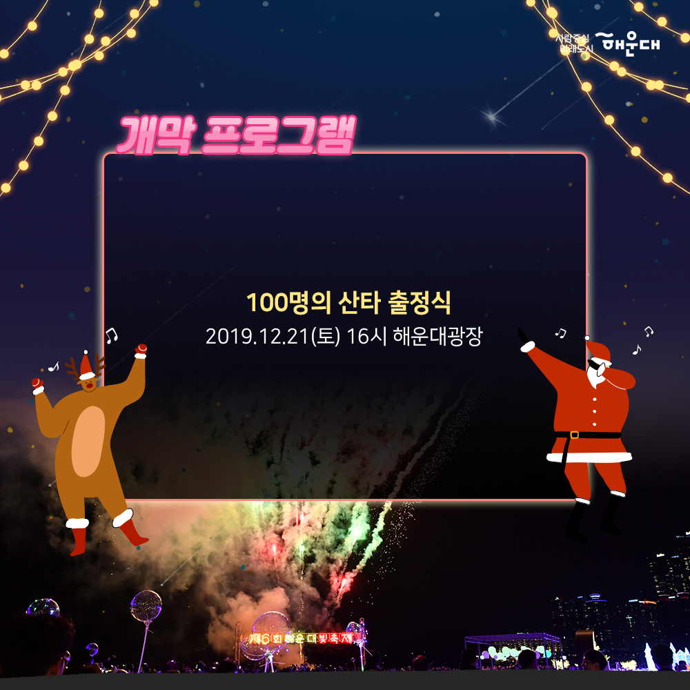 01.
해운대, 빛의바다
해운대빛축제
02.
하늘에서 내려온 빛이 바다에 깃들어 
영롱하고 신비로운 빛ㅇ의 향연이 펼쳐집니다.
모래 위로 일렁이는 환상적인 빛의 파도 거리마다
반짝이는 따스한 빛 조형물이 여러분을 기다립니다.
03.
개막프로그램
100명의 산타 출정식
2019.12.21(토) 16시 해운대광장
04.
캐럴경연대회
2019.12.14(토)
2019.12.15(일)
2019.12.21(토)
부대프로그램
산타데이 2019.12.21(토) ~ 24(화)
새해복데이 2020.1.25(토) 13:00 ~ 17:00
유니세프 벼룩시장 20201.1.18(토)
산타열기구 포토존 운영 2019.12.7(토) ~ 2020.1.25(토)
해운대광장
05.
엘시티 라이트가든 축제
대형트리를 중심으로 이펙트 효과와
음악이 조화를 이룬 라이트 쇼
장소 : 엘시티 921호 소공원 해변부
2019.11.23(토)~2020.1.23(목)
18:00, 19:00, 20:00 회당 10분
06.
부대프로그램
버스커공연
2019.11.16(토) ~ 2020.1.27(월)
사진인화서비스
2019.11.16 ~ 2020.1.24
(토, 일 공휴일) 18~23시
유니세프와 함께하는 크리스마스축하공연
2019.12.22(일) 18시
소망트리 축제
2019.12.1(일) ~ 2020.1.25(토)
07.
2019.11.16 ~ 2020.1.27
오후 5시 30분 ~ 자정까지
해운대해수욕장, 해운대 광장 일원
08.
공동주관
해운대구
해운대빛문화축제위원회 3번째 이미지