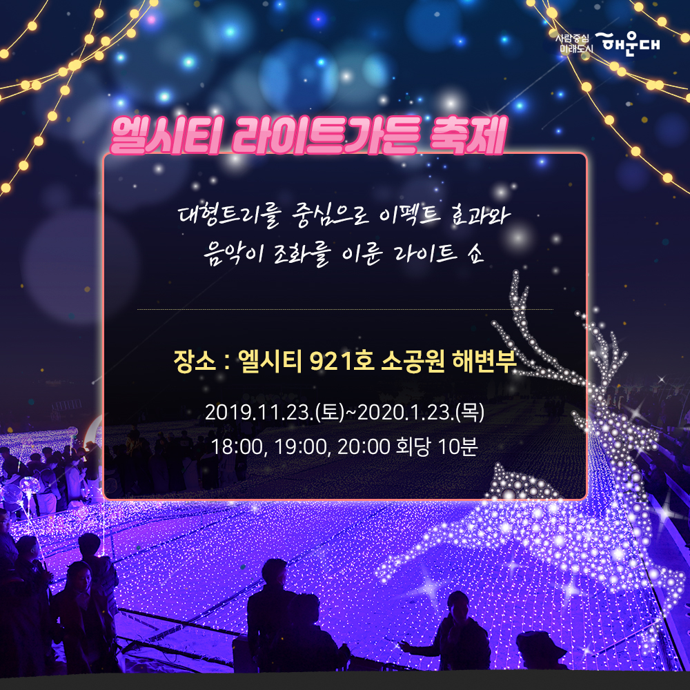 01.
해운대, 빛의바다
해운대빛축제
02.
하늘에서 내려온 빛이 바다에 깃들어 
영롱하고 신비로운 빛ㅇ의 향연이 펼쳐집니다.
모래 위로 일렁이는 환상적인 빛의 파도 거리마다
반짝이는 따스한 빛 조형물이 여러분을 기다립니다.
03.
개막프로그램
100명의 산타 출정식
2019.12.21(토) 16시 해운대광장
04.
캐럴경연대회
2019.12.14(토)
2019.12.15(일)
2019.12.21(토)
부대프로그램
산타데이 2019.12.21(토) ~ 24(화)
새해복데이 2020.1.25(토) 13:00 ~ 17:00
유니세프 벼룩시장 20201.1.18(토)
산타열기구 포토존 운영 2019.12.7(토) ~ 2020.1.25(토)
해운대광장
05.
엘시티 라이트가든 축제
대형트리를 중심으로 이펙트 효과와
음악이 조화를 이룬 라이트 쇼
장소 : 엘시티 921호 소공원 해변부
2019.11.23(토)~2020.1.23(목)
18:00, 19:00, 20:00 회당 10분
06.
부대프로그램
버스커공연
2019.11.16(토) ~ 2020.1.27(월)
사진인화서비스
2019.11.16 ~ 2020.1.24
(토, 일 공휴일) 18~23시
유니세프와 함께하는 크리스마스축하공연
2019.12.22(일) 18시
소망트리 축제
2019.12.1(일) ~ 2020.1.25(토)
07.
2019.11.16 ~ 2020.1.27
오후 5시 30분 ~ 자정까지
해운대해수욕장, 해운대 광장 일원
08.
공동주관
해운대구
해운대빛문화축제위원회 5번째 이미지