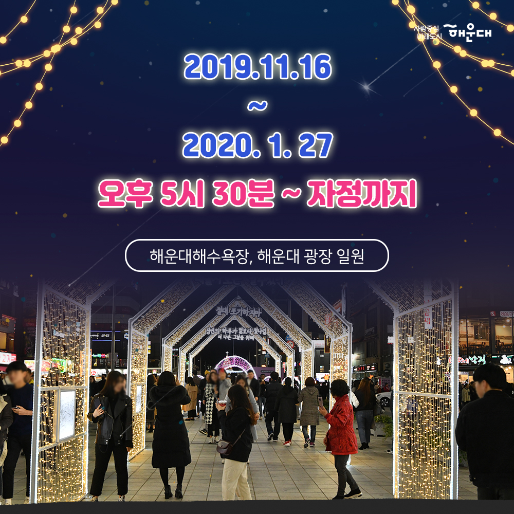 01.
해운대, 빛의바다
해운대빛축제
02.
하늘에서 내려온 빛이 바다에 깃들어 
영롱하고 신비로운 빛ㅇ의 향연이 펼쳐집니다.
모래 위로 일렁이는 환상적인 빛의 파도 거리마다
반짝이는 따스한 빛 조형물이 여러분을 기다립니다.
03.
개막프로그램
100명의 산타 출정식
2019.12.21(토) 16시 해운대광장
04.
캐럴경연대회
2019.12.14(토)
2019.12.15(일)
2019.12.21(토)
부대프로그램
산타데이 2019.12.21(토) ~ 24(화)
새해복데이 2020.1.25(토) 13:00 ~ 17:00
유니세프 벼룩시장 20201.1.18(토)
산타열기구 포토존 운영 2019.12.7(토) ~ 2020.1.25(토)
해운대광장
05.
엘시티 라이트가든 축제
대형트리를 중심으로 이펙트 효과와
음악이 조화를 이룬 라이트 쇼
장소 : 엘시티 921호 소공원 해변부
2019.11.23(토)~2020.1.23(목)
18:00, 19:00, 20:00 회당 10분
06.
부대프로그램
버스커공연
2019.11.16(토) ~ 2020.1.27(월)
사진인화서비스
2019.11.16 ~ 2020.1.24
(토, 일 공휴일) 18~23시
유니세프와 함께하는 크리스마스축하공연
2019.12.22(일) 18시
소망트리 축제
2019.12.1(일) ~ 2020.1.25(토)
07.
2019.11.16 ~ 2020.1.27
오후 5시 30분 ~ 자정까지
해운대해수욕장, 해운대 광장 일원
08.
공동주관
해운대구
해운대빛문화축제위원회 7번째 이미지