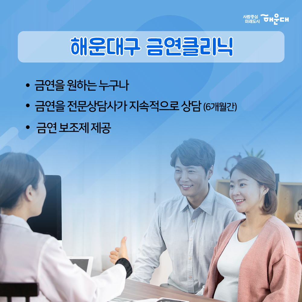 01. 당신의 금연 성공을 지원합니다.
해운대구 금연클리닉

02. 흡연구역이 아니면 모두금연 구연
횡단보도 금연구역 지정
횡단보도 경계 5M 구역
부산광역시 금연환경 조성에 관한 조례 제3조

03. 흡연 시작 연령이 어릴수록 질령 발령률 UP
청소년 흡연은 평생 니코틴 의존도를 증가시키는 원인

04. 만렙허파
해운대구 청소년 흡연골목 지도
18개동 139개소 지정
청소년들이 담배를 피우는 공간을 
어른들이 찾아가 금연 운동을 펼치고 있습니다.

05. 나에게 딱 맞는 금연 서비스
금연을 지속적으로 관리해주는
금연클리닉

06. 해운대구 금연클리닉
금연을 원하는 누구나
금연을 전문삼사가 지속적으로 상담(6개월간)
금연 보조제 제공

07. 사업체, 공공기관, 백화점, 중고등학교, 대학교 등
10명이상 금연 희망자가 있다면
찾아가는 서비스 이동 금연클리닉 운영
해운대구보선소 신청 : 749-7576

08. 멋진 금연 희망자 모집 중
금연클리닉 희망자 모집전화 
해운대구보건소 749-7592~3
반송보건지소 749-6996
재반보건지소 749-6534

09. 국민의 건강을 지키고 쾌적한 도시 환경을 만듭니다
사람중심 미래도시
해운대 6번째 이미지