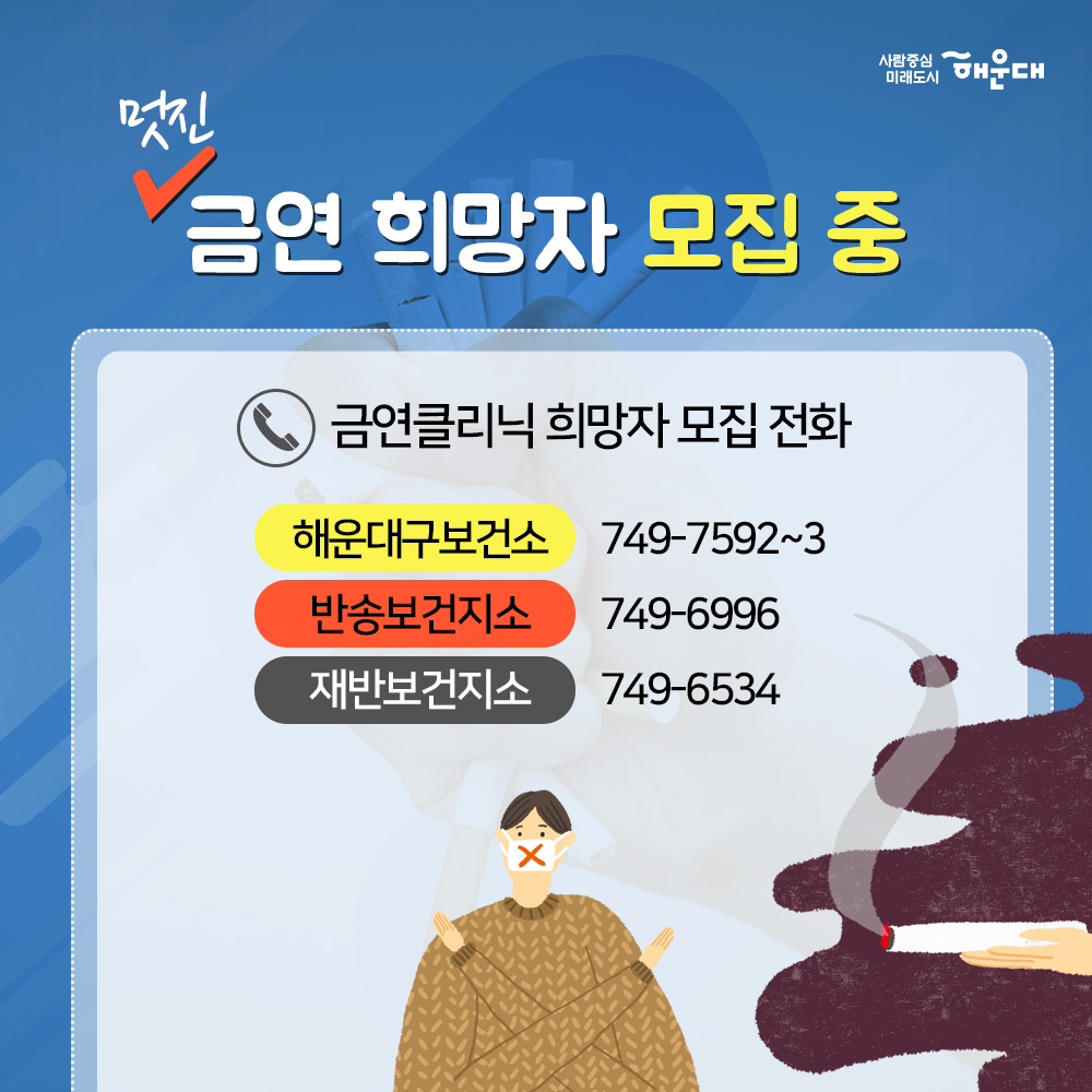 01. 당신의 금연 성공을 지원합니다.
해운대구 금연클리닉

02. 흡연구역이 아니면 모두금연 구연
횡단보도 금연구역 지정
횡단보도 경계 5M 구역
부산광역시 금연환경 조성에 관한 조례 제3조

03. 흡연 시작 연령이 어릴수록 질령 발령률 UP
청소년 흡연은 평생 니코틴 의존도를 증가시키는 원인

04. 만렙허파
해운대구 청소년 흡연골목 지도
18개동 139개소 지정
청소년들이 담배를 피우는 공간을 
어른들이 찾아가 금연 운동을 펼치고 있습니다.

05. 나에게 딱 맞는 금연 서비스
금연을 지속적으로 관리해주는
금연클리닉

06. 해운대구 금연클리닉
금연을 원하는 누구나
금연을 전문삼사가 지속적으로 상담(6개월간)
금연 보조제 제공

07. 사업체, 공공기관, 백화점, 중고등학교, 대학교 등
10명이상 금연 희망자가 있다면
찾아가는 서비스 이동 금연클리닉 운영
해운대구보선소 신청 : 749-7576

08. 멋진 금연 희망자 모집 중
금연클리닉 희망자 모집전화 
해운대구보건소 749-7592~3
반송보건지소 749-6996
재반보건지소 749-6534

09. 국민의 건강을 지키고 쾌적한 도시 환경을 만듭니다
사람중심 미래도시
해운대 8번째 이미지