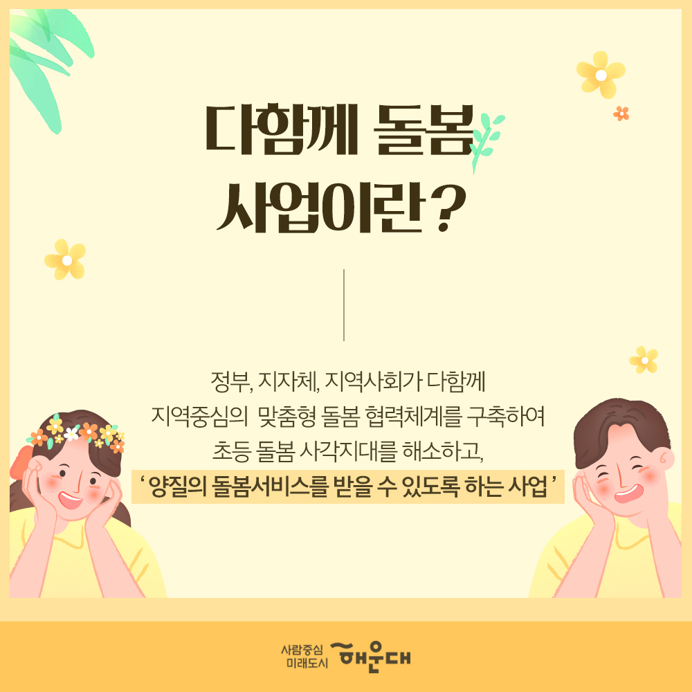 온 마을이 함께 키우는 아이 다함께 돌봄센터
다함께 돌봄 사업이란? 정부 지차제, 지역사회가 다함께 지역중심의 맞춤형 돌봄 협력체계를 구축하여 초등 돌봄 사각지대를 해소하고, '양질의 돌봄서비스를 받을 수 있도록 하는 사업'
2020년 해운대구 돌봄센터 개소
재송 다함께 돌봄센터: 해운대청소년수련관 4층(재반로 151-21) 2020.1월
반송 다함께 돌봄센터: 반송실내놀이시설 3층(아랫반송로26번길 57-24) 2020.3월
2021년 2개소(반여, 좌동), 2022년 2개소(우동,중동) 확대설치 예정
이용대상: 초등학생이면 누구나(만6세~12세)
운영시간: 학기중: 월~금요일 : ~21:00, 방학중: 월~금요일 10:00~20:00(탄력운영)
돌봄센터 프로그램
- 출결 및 급식, 간식
- 독서지도, 숙제, 보충지 지도
- 특기정성의 관심을 증대시킬 수 있는 프로그램(음악, 미술, 체육, 컴퓨터 등)
- 생활, 안전, 귀가지도
방과후인 다함께 돌봄센터
방과후 우리 아이! 양질의 돌봄 서비스를 받을 수 있도록
한 아이를 키우기 위해서는 온 마음이 필요!
지역 사회의 많은 관심과 참여가 필요합니다.
보건복지부, 다함께돌봄사업, 사람중심 미래도시 해운대 가족복지과 2번째 이미지