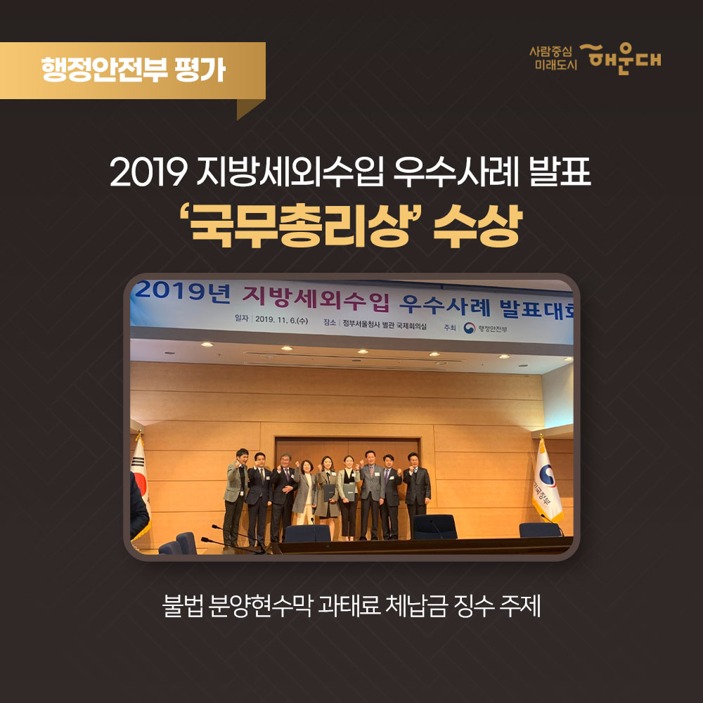 2019 해운대구 업무평가
총 62개 부문 수상
행정안전부 평가
2019 재난대응 안전한국훈련 '대통령상' 수상
전국 228개 기초자치단체 중 1위인 최우수기관 선정
행정안전부 평가
2019 지방세외수입 우수사례 발표 '국무총리상' 수상
불법 분양현수막 과태료 체납금 징수 주제
행정안전부 평가
지역골목경제 확성화 우수사례 발표 '대상' 수상
문화화 감성이 어우러진 <해리단길> '대한민국 최고 골목' 선정
보건복지부 평가
치매안심센터 이용수기 이용자 부문 '최우수' 수상
해운대구 치매안심센터 이용자인 이원악님의 보호자 이경애님ㅂ
부산광역시 온부산 사업평가 '최우수' 수상
부산시 SNS 소통력 확산을 위한 평가 4년 연속 수상
제 7회 대한민국축제콘텐츠 '대상' 수상
해운대 모래축제가 5년 연속 대한민국 대표 축제로 선정
2019
행정안전부 평가 8개 부문 수상
보건복지부 평가 5개 부문 수상
환경부 평가 2개 부문 수상
해양수산부 평가 1개 부문 수상
부산광역시 평가 39개 부문 수상
기타 기관 평가 7개 부문 수상
사랑중심 미래도시 해운대 3번째 이미지