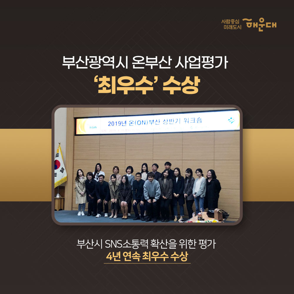 2019 해운대구 업무평가
총 62개 부문 수상
행정안전부 평가
2019 재난대응 안전한국훈련 '대통령상' 수상
전국 228개 기초자치단체 중 1위인 최우수기관 선정
행정안전부 평가
2019 지방세외수입 우수사례 발표 '국무총리상' 수상
불법 분양현수막 과태료 체납금 징수 주제
행정안전부 평가
지역골목경제 확성화 우수사례 발표 '대상' 수상
문화화 감성이 어우러진 <해리단길> '대한민국 최고 골목' 선정
보건복지부 평가
치매안심센터 이용수기 이용자 부문 '최우수' 수상
해운대구 치매안심센터 이용자인 이원악님의 보호자 이경애님ㅂ
부산광역시 온부산 사업평가 '최우수' 수상
부산시 SNS 소통력 확산을 위한 평가 4년 연속 수상
제 7회 대한민국축제콘텐츠 '대상' 수상
해운대 모래축제가 5년 연속 대한민국 대표 축제로 선정
2019
행정안전부 평가 8개 부문 수상
보건복지부 평가 5개 부문 수상
환경부 평가 2개 부문 수상
해양수산부 평가 1개 부문 수상
부산광역시 평가 39개 부문 수상
기타 기관 평가 7개 부문 수상
사랑중심 미래도시 해운대 6번째 이미지