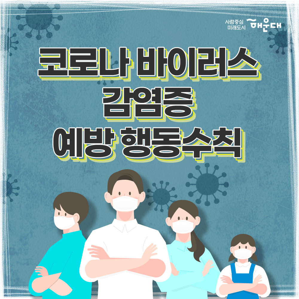 코로나 바이러스 감염증 예방 행동수칙
신종 코로나바이러스란(COVID-19)?
중국 우한에서 처음 발생한 뒤 전 세계로 확산된 새로운 유형의 바이러스로 호흡기 감염 질환이다. 
신종 코로나바이러스 감염 증상
발열, 기침, 인후통, 폐렴
중국 유행지역 여행시 주의사항
1. 동물(가금류 포함) 전촉 금지
2. 현지 시장 및 의료기관 방문 자제
3. 발열, 호흡기 증상자 접촉 금지
예방 행동수칙
1. 흐르는 물에 비누로 30초 이상 손 씻기
2. 외출 및 의료기관 방문 시 마스크 착용 필수
3. 기침할 땐 옷소매로 가리기
4. 가급적 손으로 눈, 코, 입 만지지 않기
중국 여행 후 예방 행동수칙
1. 질병관리본부 콜센터(1339) 또는 관할보건소(051-746-4000)에 문의
2. 선별진료소 및 의료기관 방문 시 해외여행력 알리기
신종 코로나바이러스 감염증 신고 대상
최근 14일 이내
1. 중국 후베이성 방문 및 확진환자와 밀접하게 접축한 자, 발열 또는 호흡기 증상(기침, 인후통 등)이 나타난 자
2. 중국 방문 후 폐렴 증상이 나타나는 자
사람중심 미래도시 해운대
 1번째 이미지