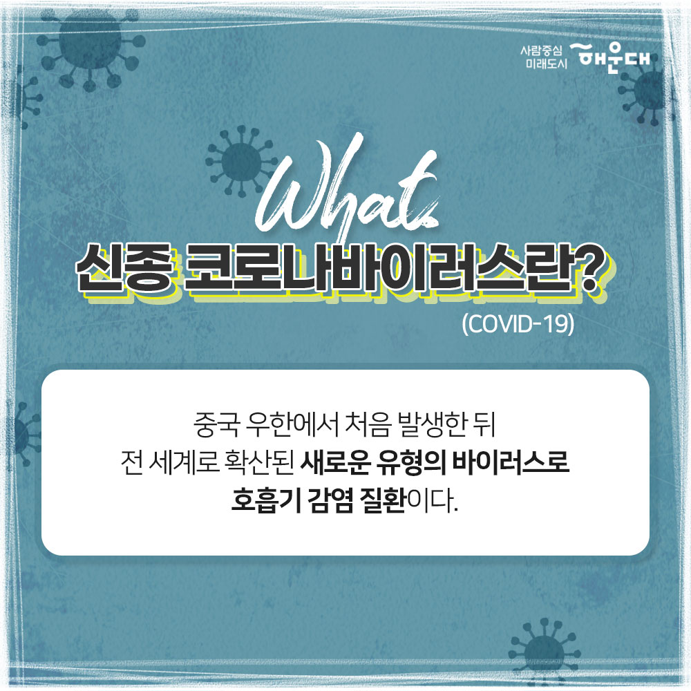 코로나 바이러스 감염증 예방 행동수칙
신종 코로나바이러스란(COVID-19)?
중국 우한에서 처음 발생한 뒤 전 세계로 확산된 새로운 유형의 바이러스로 호흡기 감염 질환이다. 
신종 코로나바이러스 감염 증상
발열, 기침, 인후통, 폐렴
중국 유행지역 여행시 주의사항
1. 동물(가금류 포함) 전촉 금지
2. 현지 시장 및 의료기관 방문 자제
3. 발열, 호흡기 증상자 접촉 금지
예방 행동수칙
1. 흐르는 물에 비누로 30초 이상 손 씻기
2. 외출 및 의료기관 방문 시 마스크 착용 필수
3. 기침할 땐 옷소매로 가리기
4. 가급적 손으로 눈, 코, 입 만지지 않기
중국 여행 후 예방 행동수칙
1. 질병관리본부 콜센터(1339) 또는 관할보건소(051-746-4000)에 문의
2. 선별진료소 및 의료기관 방문 시 해외여행력 알리기
신종 코로나바이러스 감염증 신고 대상
최근 14일 이내
1. 중국 후베이성 방문 및 확진환자와 밀접하게 접축한 자, 발열 또는 호흡기 증상(기침, 인후통 등)이 나타난 자
2. 중국 방문 후 폐렴 증상이 나타나는 자
사람중심 미래도시 해운대
 2번째 이미지