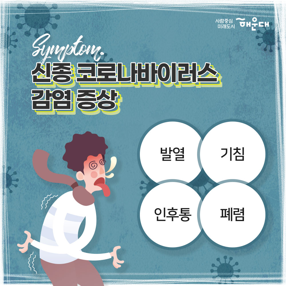 코로나 바이러스 감염증 예방 행동수칙
신종 코로나바이러스란(COVID-19)?
중국 우한에서 처음 발생한 뒤 전 세계로 확산된 새로운 유형의 바이러스로 호흡기 감염 질환이다. 
신종 코로나바이러스 감염 증상
발열, 기침, 인후통, 폐렴
중국 유행지역 여행시 주의사항
1. 동물(가금류 포함) 전촉 금지
2. 현지 시장 및 의료기관 방문 자제
3. 발열, 호흡기 증상자 접촉 금지
예방 행동수칙
1. 흐르는 물에 비누로 30초 이상 손 씻기
2. 외출 및 의료기관 방문 시 마스크 착용 필수
3. 기침할 땐 옷소매로 가리기
4. 가급적 손으로 눈, 코, 입 만지지 않기
중국 여행 후 예방 행동수칙
1. 질병관리본부 콜센터(1339) 또는 관할보건소(051-746-4000)에 문의
2. 선별진료소 및 의료기관 방문 시 해외여행력 알리기
신종 코로나바이러스 감염증 신고 대상
최근 14일 이내
1. 중국 후베이성 방문 및 확진환자와 밀접하게 접축한 자, 발열 또는 호흡기 증상(기침, 인후통 등)이 나타난 자
2. 중국 방문 후 폐렴 증상이 나타나는 자
사람중심 미래도시 해운대
 3번째 이미지