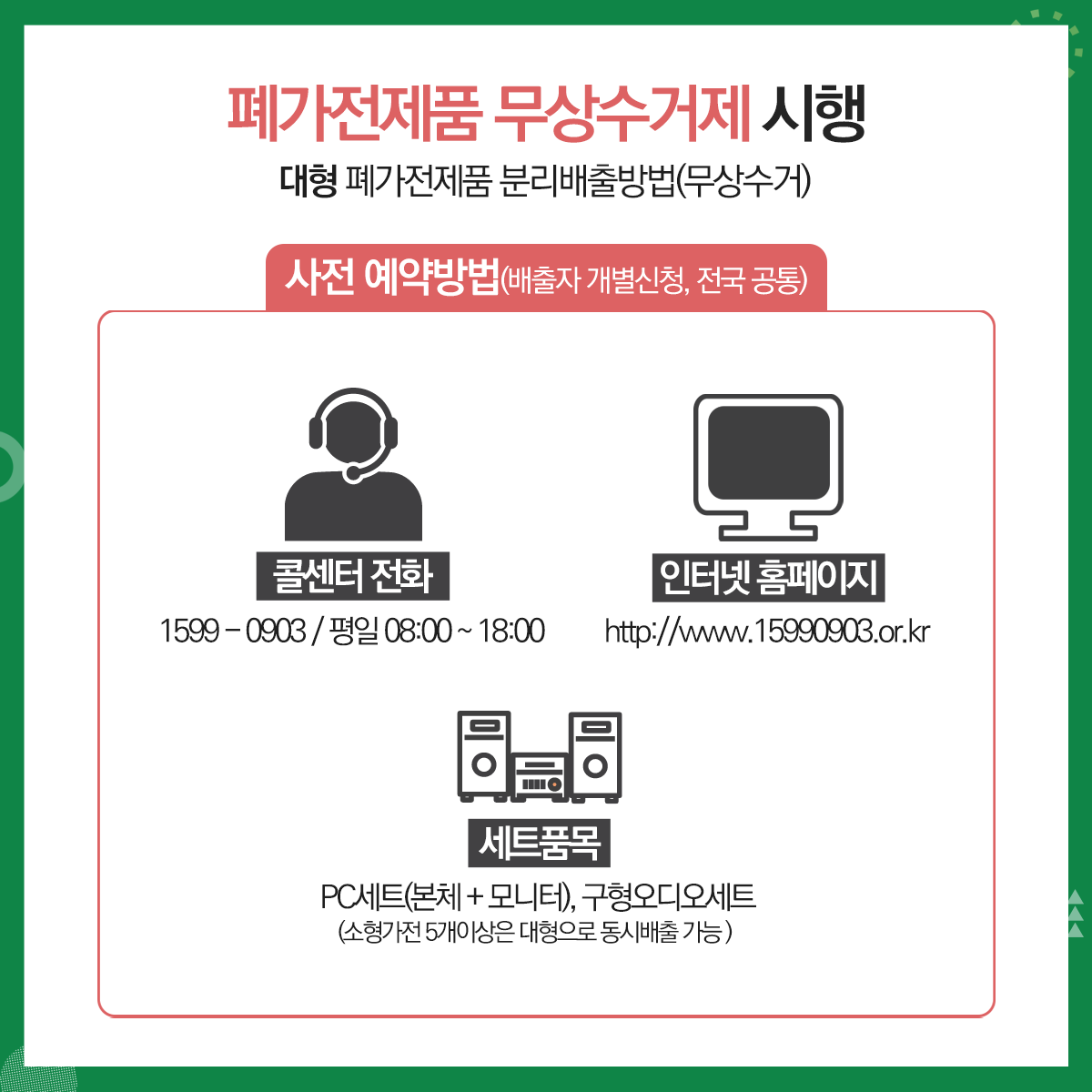 01.
폐가전제품 무상수거 안내
폐가전제품 무상수거제 시행
02.
대형 폐가전제품 분리배출요령(무상수거)
대상품목: 냉장고, 세탁기, 에어컨, TV등(크기 1m 이상)
03.
폐가전제품 무상수거제 시행
대형 폐가전제품 분리배출방법(무상수거)
사전예약방법(배출자 개별신청, 전국공통)
콜센터 전화: 1599-0903(평일08:00~18:00)
인터넷 홈페이지: http://www.15990903.or.kr
세트품목: PC세트(본체+모니터), 구형오디오세트(소형가전 5개 이상은 대형으로 동시배출 가능)
04. 
폐가전제품 무상수거제 시행
소형 폐가전제품 분리배출요령(무상수거)
대상품목: 가스레인지, 가스오븐레인지, 가(제)습기, 공기청정기, 노트북, 다리미, 라디오, 모뎀, 비디오, 선(열풍기), 시계, 비데, 스캐너, 식기세척기, 오디오, 전기밥솥, 청소기, 전화기, 캠코더, 토스트기, 팩스, 프린터기, 헤어드라이기, 휴대폰, MP3, PMP, 홈시어터 등(크기 1m미만)
05.
폐가전제품 무상수거제 시행
소형 폐가전제품 분리배출방법(무상수거)
문전수거(단독주택 등) 경우: 재활용품 배출일(월,수 저녁)에 배출<청소대행업체 수거>
공동주택의 경우: 전용수거함 또는 재활용품 배출일자에 배출<청소대행업체 수거>
06.
재활용 불가능 품목
조명기기, 옥매트, 악기, 전기매트류, 일반/전기장판, 전기안마의자 등과 목재가구(장롱 등), 침대 매트리스 등은 대형폐기물로 아래 업체에 개별 산청
대형폐기물 병도 처리수수료 부담
민하산업(782-3511)
센텀환경(702-0111)     
07.
2020년 1월부터 소형가전 중 통신사무기기는 별도 분리배출해야 함에 따라, 공동주택 협조사항
소형가전 수거 불가품목: 정수기, 냉장고(김치냉장고), 에어컨(실외기), TV(브라운관)등
*수거 불가품목: 한국전자제품자원순환 공제조합(1599-0903)에 별도 수거 요청
배출방법
입주자: 공동주택 내 설치된 소형폐가전 전용수거함에 배출
관리사무소: 수거함에서 가전을 꺼내 마대에 담은 후 수거업체 인계
08.
협조사항
관리사무소 2020년 1월부터 소형가전 중 통신사무기기(컴퓨터, 프린터, 복사기 등)를 그 외 소형가전(통신기기를 제외한 나머지 모든 가전)과 구분하여 별도 마대에 담아 수거업체에 인계(반드시 마대에 