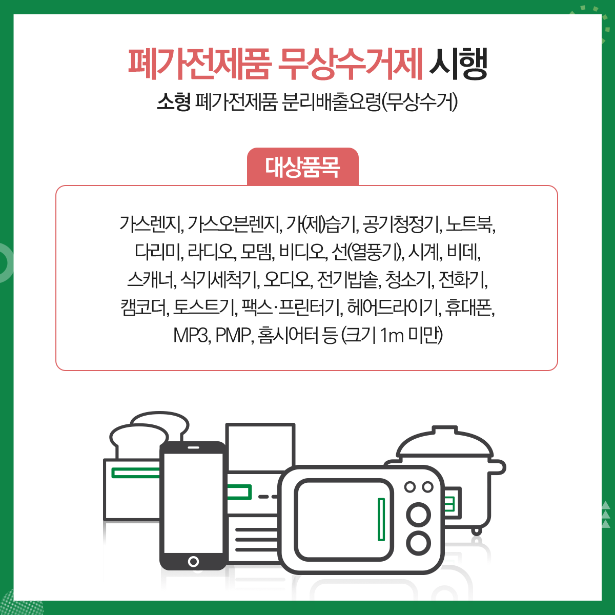 01.
폐가전제품 무상수거 안내
폐가전제품 무상수거제 시행
02.
대형 폐가전제품 분리배출요령(무상수거)
대상품목: 냉장고, 세탁기, 에어컨, TV등(크기 1m 이상)
03.
폐가전제품 무상수거제 시행
대형 폐가전제품 분리배출방법(무상수거)
사전예약방법(배출자 개별신청, 전국공통)
콜센터 전화: 1599-0903(평일08:00~18:00)
인터넷 홈페이지: http://www.15990903.or.kr
세트품목: PC세트(본체+모니터), 구형오디오세트(소형가전 5개 이상은 대형으로 동시배출 가능)
04. 
폐가전제품 무상수거제 시행
소형 폐가전제품 분리배출요령(무상수거)
대상품목: 가스레인지, 가스오븐레인지, 가(제)습기, 공기청정기, 노트북, 다리미, 라디오, 모뎀, 비디오, 선(열풍기), 시계, 비데, 스캐너, 식기세척기, 오디오, 전기밥솥, 청소기, 전화기, 캠코더, 토스트기, 팩스, 프린터기, 헤어드라이기, 휴대폰, MP3, PMP, 홈시어터 등(크기 1m미만)
05.
폐가전제품 무상수거제 시행
소형 폐가전제품 분리배출방법(무상수거)
문전수거(단독주택 등) 경우: 재활용품 배출일(월,수 저녁)에 배출<청소대행업체 수거>
공동주택의 경우: 전용수거함 또는 재활용품 배출일자에 배출<청소대행업체 수거>
06.
재활용 불가능 품목
조명기기, 옥매트, 악기, 전기매트류, 일반/전기장판, 전기안마의자 등과 목재가구(장롱 등), 침대 매트리스 등은 대형폐기물로 아래 업체에 개별 산청
대형폐기물 병도 처리수수료 부담
민하산업(782-3511)
센텀환경(702-0111)     
07.
2020년 1월부터 소형가전 중 통신사무기기는 별도 분리배출해야 함에 따라, 공동주택 협조사항
소형가전 수거 불가품목: 정수기, 냉장고(김치냉장고), 에어컨(실외기), TV(브라운관)등
*수거 불가품목: 한국전자제품자원순환 공제조합(1599-0903)에 별도 수거 요청
배출방법
입주자: 공동주택 내 설치된 소형폐가전 전용수거함에 배출
관리사무소: 수거함에서 가전을 꺼내 마대에 담은 후 수거업체 인계
08.
협조사항
관리사무소 2020년 1월부터 소형가전 중 통신사무기기(컴퓨터, 프린터, 복사기 등)를 그 외 소형가전(통신기기를 제외한 나머지 모든 가전)과 구분하여 별도 마대에 담아 수거업체에 인계(반드시 마대에 