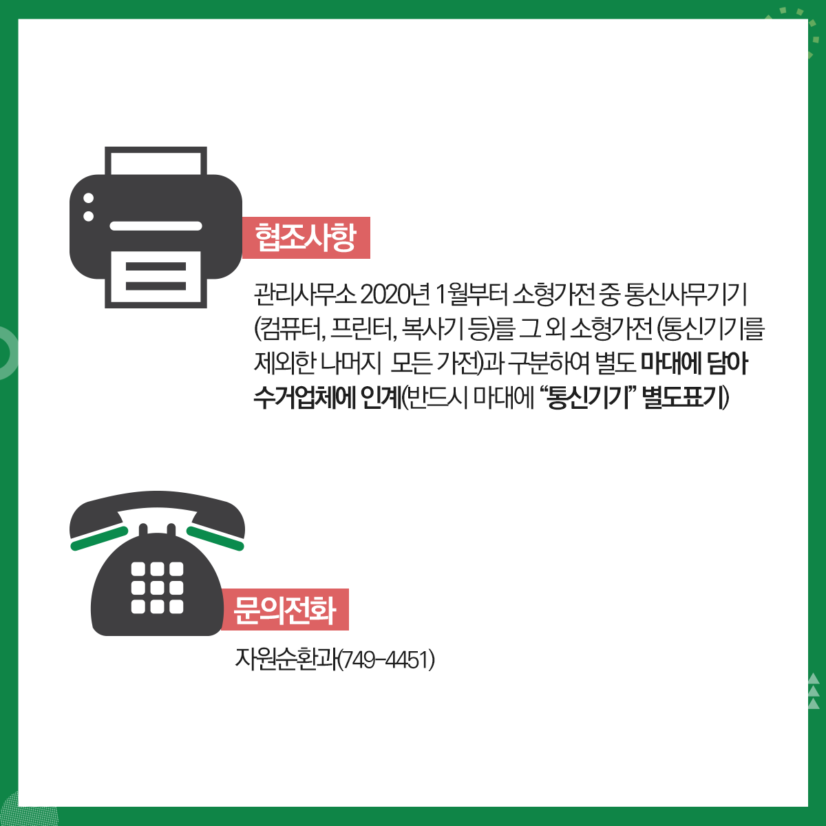 01.
폐가전제품 무상수거 안내
폐가전제품 무상수거제 시행
02.
대형 폐가전제품 분리배출요령(무상수거)
대상품목: 냉장고, 세탁기, 에어컨, TV등(크기 1m 이상)
03.
폐가전제품 무상수거제 시행
대형 폐가전제품 분리배출방법(무상수거)
사전예약방법(배출자 개별신청, 전국공통)
콜센터 전화: 1599-0903(평일08:00~18:00)
인터넷 홈페이지: http://www.15990903.or.kr
세트품목: PC세트(본체+모니터), 구형오디오세트(소형가전 5개 이상은 대형으로 동시배출 가능)
04. 
폐가전제품 무상수거제 시행
소형 폐가전제품 분리배출요령(무상수거)
대상품목: 가스레인지, 가스오븐레인지, 가(제)습기, 공기청정기, 노트북, 다리미, 라디오, 모뎀, 비디오, 선(열풍기), 시계, 비데, 스캐너, 식기세척기, 오디오, 전기밥솥, 청소기, 전화기, 캠코더, 토스트기, 팩스, 프린터기, 헤어드라이기, 휴대폰, MP3, PMP, 홈시어터 등(크기 1m미만)
05.
폐가전제품 무상수거제 시행
소형 폐가전제품 분리배출방법(무상수거)
문전수거(단독주택 등) 경우: 재활용품 배출일(월,수 저녁)에 배출<청소대행업체 수거>
공동주택의 경우: 전용수거함 또는 재활용품 배출일자에 배출<청소대행업체 수거>
06.
재활용 불가능 품목
조명기기, 옥매트, 악기, 전기매트류, 일반/전기장판, 전기안마의자 등과 목재가구(장롱 등), 침대 매트리스 등은 대형폐기물로 아래 업체에 개별 산청
대형폐기물 병도 처리수수료 부담
민하산업(782-3511)
센텀환경(702-0111)     
07.
2020년 1월부터 소형가전 중 통신사무기기는 별도 분리배출해야 함에 따라, 공동주택 협조사항
소형가전 수거 불가품목: 정수기, 냉장고(김치냉장고), 에어컨(실외기), TV(브라운관)등
*수거 불가품목: 한국전자제품자원순환 공제조합(1599-0903)에 별도 수거 요청
배출방법
입주자: 공동주택 내 설치된 소형폐가전 전용수거함에 배출
관리사무소: 수거함에서 가전을 꺼내 마대에 담은 후 수거업체 인계
08.
협조사항
관리사무소 2020년 1월부터 소형가전 중 통신사무기기(컴퓨터, 프린터, 복사기 등)를 그 외 소형가전(통신기기를 제외한 나머지 모든 가전)과 구분하여 별도 마대에 담아 수거업체에 인계(반드시 마대에 