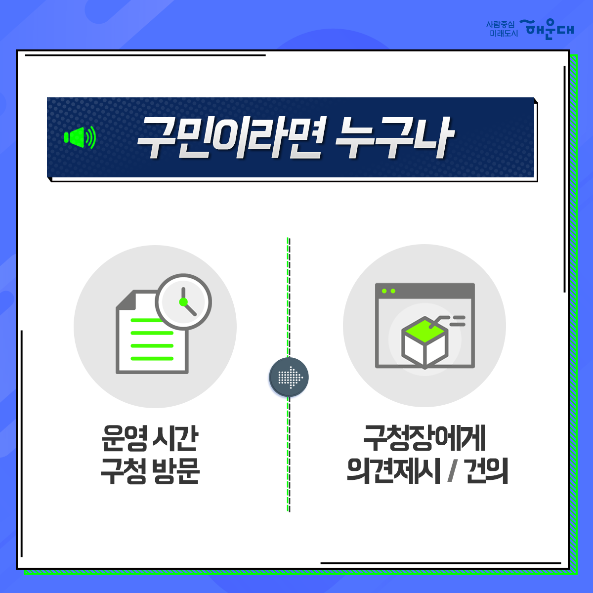 01. 
해운대구 OK! 공감 구청장실
구민의 목소리에 귀 기울이기

02.
구민이라면 누구나
운영시간 구청방문
구청장에게 의견제시/건의

03. 
구청장에게 건의하고 
구청장과 함께 해결방안 모색

04. 
신속한 민원처리
해당부서 신속처리
민원인 유선 안내

05. 
매주 금요일
오전 10~12시
오후 2~4시
해운대 구청 1층 홍보관
1~4주 금요일, 구청장님 일정에 따라 변경될 수 있음, 해운대 신문에 일정공고

06.
해운대구 행정지원과 2번째 이미지