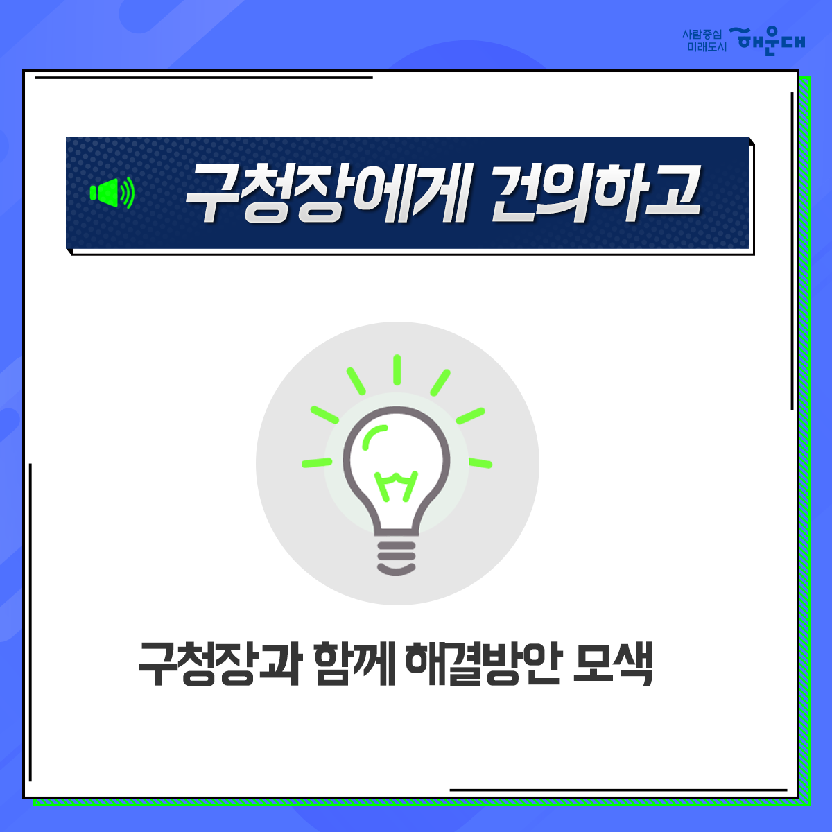 01. 
해운대구 OK! 공감 구청장실
구민의 목소리에 귀 기울이기

02.
구민이라면 누구나
운영시간 구청방문
구청장에게 의견제시/건의

03. 
구청장에게 건의하고 
구청장과 함께 해결방안 모색

04. 
신속한 민원처리
해당부서 신속처리
민원인 유선 안내

05. 
매주 금요일
오전 10~12시
오후 2~4시
해운대 구청 1층 홍보관
1~4주 금요일, 구청장님 일정에 따라 변경될 수 있음, 해운대 신문에 일정공고

06.
해운대구 행정지원과 3번째 이미지