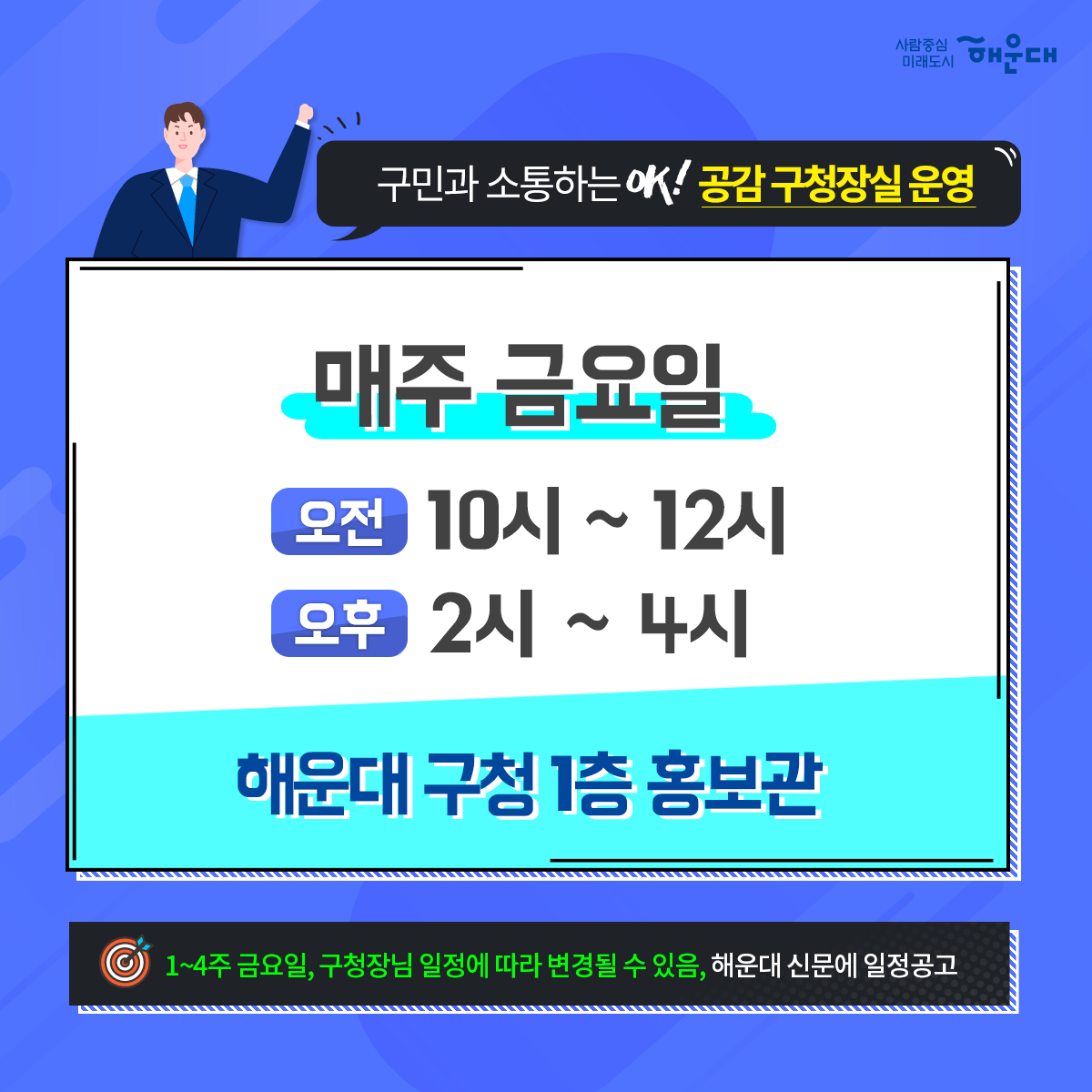 01. 
해운대구 OK! 공감 구청장실
구민의 목소리에 귀 기울이기

02.
구민이라면 누구나
운영시간 구청방문
구청장에게 의견제시/건의

03. 
구청장에게 건의하고 
구청장과 함께 해결방안 모색

04. 
신속한 민원처리
해당부서 신속처리
민원인 유선 안내

05. 
매주 금요일
오전 10~12시
오후 2~4시
해운대 구청 1층 홍보관
1~4주 금요일, 구청장님 일정에 따라 변경될 수 있음, 해운대 신문에 일정공고

06.
해운대구 행정지원과 5번째 이미지