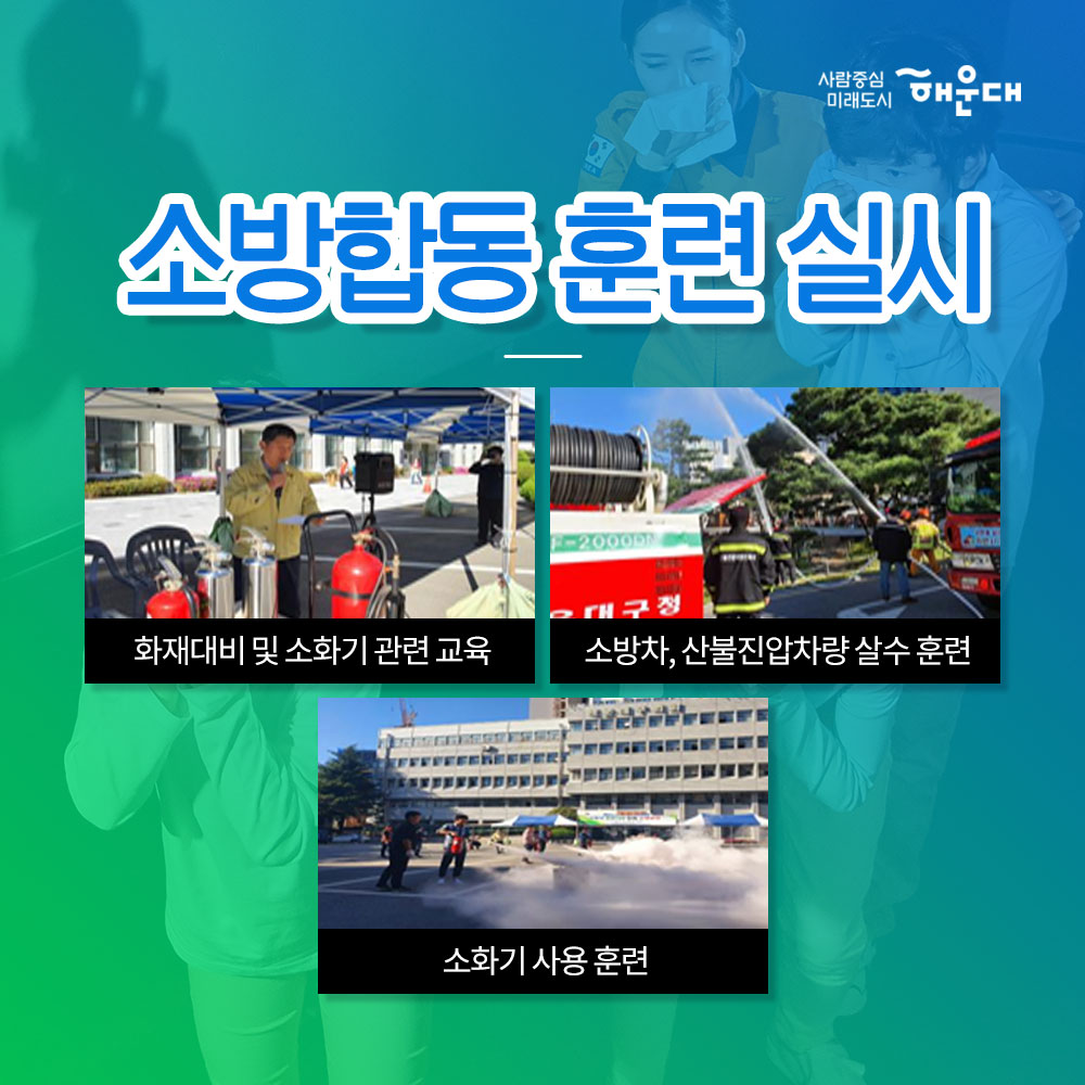 01.
해운대구가 안전 대한민국에 앞장섭니다!
안전 대한민국

02. 
불시 화재 대피 훈련
청사외부 연막탄, 연기발생기 사용 실제 화재 상황 연출
상황전파-실제대피-대피완료

03.
소방합동 훈련 실시
화재대비 및 소화기 관련 교육
소방차, 산불진압차량 살수 훈련
소화기 사용 훈련

04.
재난 대응 안전한국 훈련 실시
현장 중심의 초기 대응 훈련
다중 이용시설, 테러, 폭발, 화재, 붕괴, 유해 화학물질 유출 대비 훈련

05.
재난 대응 안전 한국 훈련 실시
실행기반 종합 훈련
재난상황 부여- 재난안전총괄과 대책본부 운영
-훈련상황 현장 브리핑 -재난현장 통합 지원 본부 설치운영
신속한 인명구조 활동 및 피해지역 복구 확동
훈련참여 유관기관별 역할 분담에 의한 임무 수행

06. 
2019 재난대응 안전 한국 훈련
행정안정부 평가 '대통령상' 수상
전국 228개 기초자치단체 중 1위인 최우수기관 선정

07. 
한전한 대한민국 안전한 해운대
예고없이 찾아오는 재난, 대비가 필요합니다!
관계기관의 통합연계훈련으로 재난대응체계를 점검하고 강화합니다!
재난대비는 선택이 아닌 필수입니다!

08.
사람중심 미래도시 해운대
안전총괄과 3번째 이미지