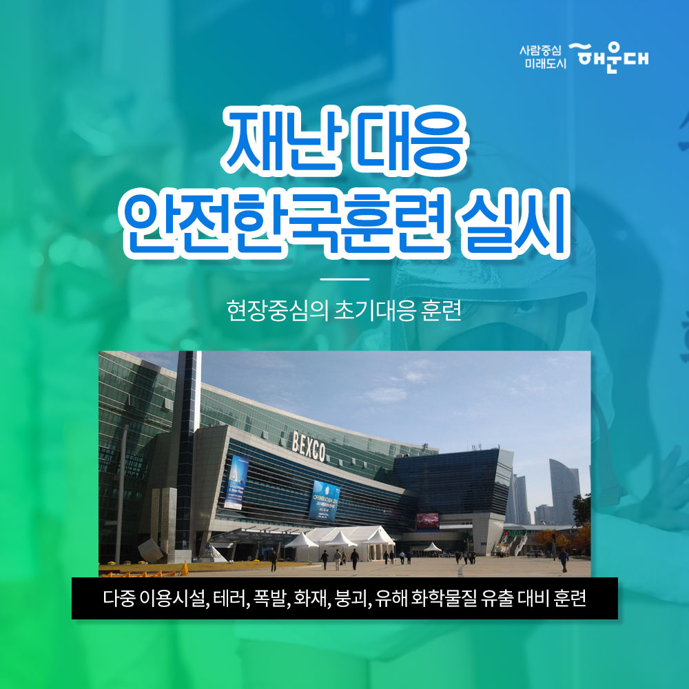 01.
해운대구가 안전 대한민국에 앞장섭니다!
안전 대한민국

02. 
불시 화재 대피 훈련
청사외부 연막탄, 연기발생기 사용 실제 화재 상황 연출
상황전파-실제대피-대피완료

03.
소방합동 훈련 실시
화재대비 및 소화기 관련 교육
소방차, 산불진압차량 살수 훈련
소화기 사용 훈련

04.
재난 대응 안전한국 훈련 실시
현장 중심의 초기 대응 훈련
다중 이용시설, 테러, 폭발, 화재, 붕괴, 유해 화학물질 유출 대비 훈련

05.
재난 대응 안전 한국 훈련 실시
실행기반 종합 훈련
재난상황 부여- 재난안전총괄과 대책본부 운영
-훈련상황 현장 브리핑 -재난현장 통합 지원 본부 설치운영
신속한 인명구조 활동 및 피해지역 복구 확동
훈련참여 유관기관별 역할 분담에 의한 임무 수행

06. 
2019 재난대응 안전 한국 훈련
행정안정부 평가 '대통령상' 수상
전국 228개 기초자치단체 중 1위인 최우수기관 선정

07. 
한전한 대한민국 안전한 해운대
예고없이 찾아오는 재난, 대비가 필요합니다!
관계기관의 통합연계훈련으로 재난대응체계를 점검하고 강화합니다!
재난대비는 선택이 아닌 필수입니다!

08.
사람중심 미래도시 해운대
안전총괄과 4번째 이미지