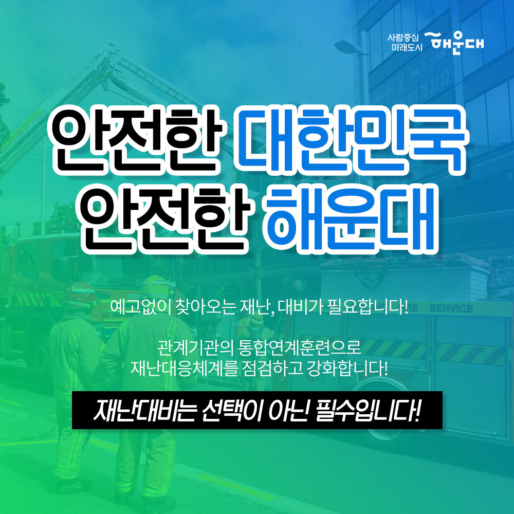 01.
해운대구가 안전 대한민국에 앞장섭니다!
안전 대한민국

02. 
불시 화재 대피 훈련
청사외부 연막탄, 연기발생기 사용 실제 화재 상황 연출
상황전파-실제대피-대피완료

03.
소방합동 훈련 실시
화재대비 및 소화기 관련 교육
소방차, 산불진압차량 살수 훈련
소화기 사용 훈련

04.
재난 대응 안전한국 훈련 실시
현장 중심의 초기 대응 훈련
다중 이용시설, 테러, 폭발, 화재, 붕괴, 유해 화학물질 유출 대비 훈련

05.
재난 대응 안전 한국 훈련 실시
실행기반 종합 훈련
재난상황 부여- 재난안전총괄과 대책본부 운영
-훈련상황 현장 브리핑 -재난현장 통합 지원 본부 설치운영
신속한 인명구조 활동 및 피해지역 복구 확동
훈련참여 유관기관별 역할 분담에 의한 임무 수행

06. 
2019 재난대응 안전 한국 훈련
행정안정부 평가 '대통령상' 수상
전국 228개 기초자치단체 중 1위인 최우수기관 선정

07. 
한전한 대한민국 안전한 해운대
예고없이 찾아오는 재난, 대비가 필요합니다!
관계기관의 통합연계훈련으로 재난대응체계를 점검하고 강화합니다!
재난대비는 선택이 아닌 필수입니다!

08.
사람중심 미래도시 해운대
안전총괄과 7번째 이미지