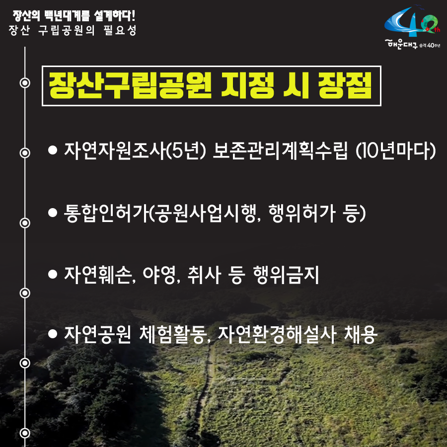 01.
장산구립공원 지정
장산의 백년대계를 설계하다!

02.
장산의 중요성
해운대구의 허파 '장산'
해운대구 18개 동 중 16개 동과 연접

03. 장산의 중요성
장산은 우리의 '백년대계'
장산 부산시 지정 문화재 4점 보유
원각사현왕도, 장산마고당, 천제단 선바위, 묘법연화경

04.
장산 구립공원의 필요성
현재 장산 관리 체계
산림자원법-개발제한구역법-군사기지법

05.
장산 구립공원의 필요성
해운대 통합관리-구립공원 지정-자원공원법(개발제한구역법, 산림자원법, 군사기지법)

06.
장산구립공원 지정시 장점
- 자연자원조사(5년), 보존관리 계획수립(10년마다)
- 통합인허가(공원사업시행, 행위허가 등)
- 자연훼손, 야영, 취사 등 행위금지
- 자연공원 체험활동, 자연환경해설사 채용

07.
장산의 보존가치
장산 자연생태계 : 450여종 식물 234개 여류 공준
장산 너덜지대 : 7천만년전 화산폭발 중심지
장산 습지 : 2017년 생태경관보호지역으로 지정(환경지표 곤충) - 반딧불이 서식지

08.
장산마을의 공원마을화
국립공원 명품마을 지정후 변화 추이
담당객 증가 현황 138.6%
조성전 : 192,263명
2017년 : 458,821명
주민소득 증가 현황 515%
조성전 : 787백만원
2017년 : 4,838백만원

09. 역사문화지구지정
장산원각사
'불무도' 총 본원
해운대 전경을 한눈에 볼 수 있는 명소
현재 개발제한구역 보수공사 불가능
원각사, 성볼사, 폭포사 등 역사문화유산지구로 지정 시 통합적 관리가능

10. 
힐링의 공간 장산
해운대구민의 힐링공간 '장산' 만들기
- 해운대 도심형 숲 속 야영장 유치
- 국립 산림교육전문 휴양시설 숲체원 유치
- 대천공원 사람 중심의 보행길 조성
- 단절된 신해운대역~대천공원 걷기 좋은 보행길 연결
- 송정 옛길 복원(좌동 환경곤단 ~ 송정 두타사)
- 장산 허리둘레길 개통(반송~반여~재송~우동)

11.
장산 구립공원 지정
주민과 함께 만들과 세계인이 함께 찾는 '장산'을 만들겠습니다 6번째 이미지