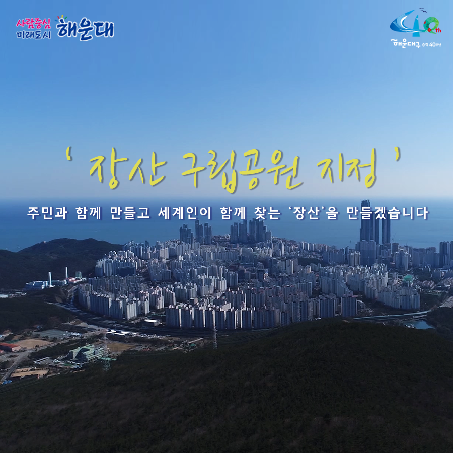 01.
장산구립공원 지정
장산의 백년대계를 설계하다!

02.
장산의 중요성
해운대구의 허파 '장산'
해운대구 18개 동 중 16개 동과 연접

03. 장산의 중요성
장산은 우리의 '백년대계'
장산 부산시 지정 문화재 4점 보유
원각사현왕도, 장산마고당, 천제단 선바위, 묘법연화경

04.
장산 구립공원의 필요성
현재 장산 관리 체계
산림자원법-개발제한구역법-군사기지법

05.
장산 구립공원의 필요성
해운대 통합관리-구립공원 지정-자원공원법(개발제한구역법, 산림자원법, 군사기지법)

06.
장산구립공원 지정시 장점
- 자연자원조사(5년), 보존관리 계획수립(10년마다)
- 통합인허가(공원사업시행, 행위허가 등)
- 자연훼손, 야영, 취사 등 행위금지
- 자연공원 체험활동, 자연환경해설사 채용

07.
장산의 보존가치
장산 자연생태계 : 450여종 식물 234개 여류 공준
장산 너덜지대 : 7천만년전 화산폭발 중심지
장산 습지 : 2017년 생태경관보호지역으로 지정(환경지표 곤충) - 반딧불이 서식지

08.
장산마을의 공원마을화
국립공원 명품마을 지정후 변화 추이
담당객 증가 현황 138.6%
조성전 : 192,263명
2017년 : 458,821명
주민소득 증가 현황 515%
조성전 : 787백만원
2017년 : 4,838백만원

09. 역사문화지구지정
장산원각사
'불무도' 총 본원
해운대 전경을 한눈에 볼 수 있는 명소
현재 개발제한구역 보수공사 불가능
원각사, 성볼사, 폭포사 등 역사문화유산지구로 지정 시 통합적 관리가능

10. 
힐링의 공간 장산
해운대구민의 힐링공간 '장산' 만들기
- 해운대 도심형 숲 속 야영장 유치
- 국립 산림교육전문 휴양시설 숲체원 유치
- 대천공원 사람 중심의 보행길 조성
- 단절된 신해운대역~대천공원 걷기 좋은 보행길 연결
- 송정 옛길 복원(좌동 환경곤단 ~ 송정 두타사)
- 장산 허리둘레길 개통(반송~반여~재송~우동)

11.
장산 구립공원 지정
주민과 함께 만들과 세계인이 함께 찾는 '장산'을 만들겠습니다 11번째 이미지