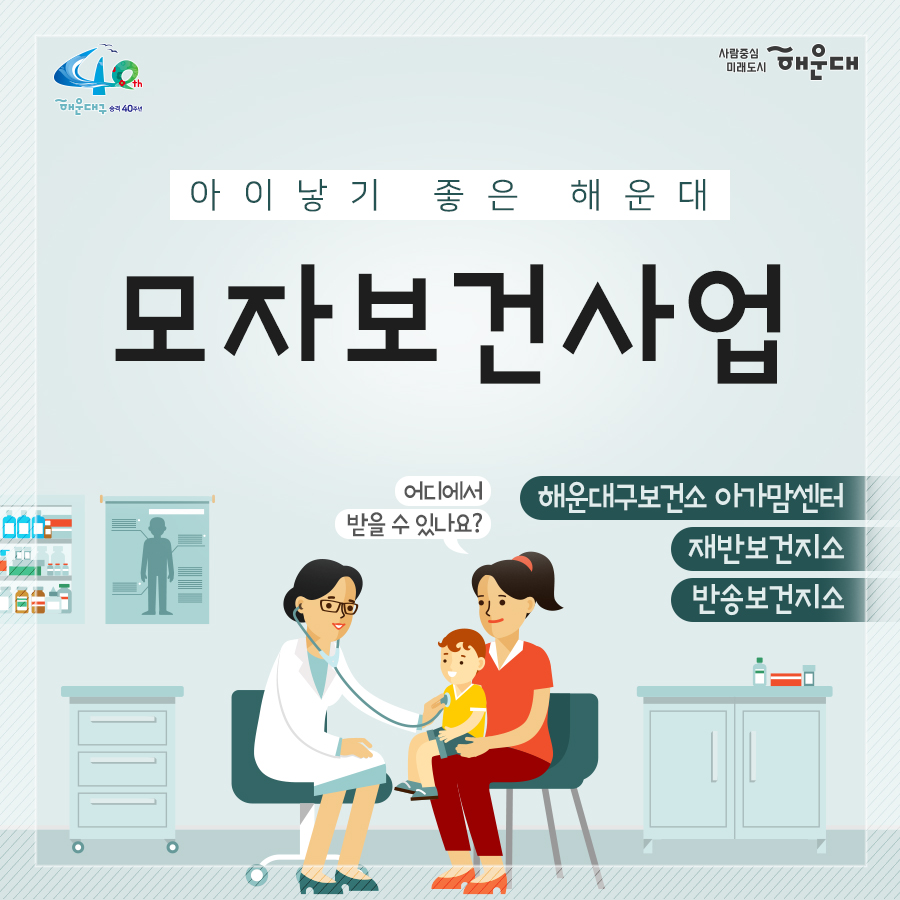 01.
아이낳기 좋은 해운대
모자보건사업
어디에서 받을 수 있나요?
해운대구보건소 아가맘센터
재반보건지소
반송보건지소

02.
산모신생아 건강관리 지원사업
출산가정으로 산후회복과 신생아 양육지원을 위한 방문케어
대상: 해운대구 주민등록 주소지의 모든 산모(*기준중위소득 120%초과 첫째아 가정 시 신청일기준 관내6개월 이상 거주자에 한함)
내용: 산모 신생아 건강관리 사업 정부지원 바우처 제공
서비스내용: 산모 영양 및 식사준비, 삭후회복, 수유, 신생아 케어관련 산모교육, 산모, 신생아의 주 생활공간 청소 및 세탁, 응급상황 발견 및 대응 등

* 장소 및 문의
해운대구보건소 아가맘센터(749-7558)
재반지소 모자보건실(749-6536)
반송지소 모자보건실(749-6975)

03.
바이러스 탈출! 유야용품 소독기 운영
이용시간: 평일 9:00~18:00
배채장소: 해운대구보건소, 반송보건지소
이용물품: 유모차, 카시트, 아기띠, 장난감 등
소독시간: 15분내외

*장소 및 문의
해운대구보건소 아가맘센터(749-7527)
반송지소 모자보건실(749-6975)

04. 난임부부 지원 사업
기간: 2020. 1월~12월
대상: 관내 난임 시술을 요하는 난임 부부
내용: 난임부부 시술비 지원 사업, 난입 주사제 행위료 지원, 한방 난임 시술비 지원 사업

*장소 및 문의
해운대구보건소 아가맘센터(749-7525)

05.
난청환아 보청기 지원 사업
대상: 기준중위소득 180%이하 가구의 만 3세 미만(36개월 미만) 영유아(*다자녀(2명 이상) 가구의 영유아는 소득수준에 관계없이 지원)
- 양측성 난청이며, 청력이 좋은 귀의 평균 청력역치가 40~59dB로, 청각장애 등급을 받지 못하는 난청이 있는 경우
내용: 영유아 1명당 1개의 보청기 지원(131만원)

* 장소 및 문의
반송지소 모자보건실(749-6975)

06. 
저소득층 기저귀, 조제분위 지원사업
대상
<기저귀>
- 만2세 미만의 영아를 둔 기초생활수급, 차상위계층, 한부모가족 가구
- 만2세 미만의 영아를 둔 기준중위소득 80%이하의 장애인가구, 다자녀가구(2인이상)
<조제분유>
- 기저귀 지원사업 대상자 중 산모가 질병사망으로 모유수유가 불가능한 경우, 아동복지시설, 공동생활가정, 가정위탁보호, 한보모가정(부자, 조손가정)등
내용: 기저귀 월 64천원, 조제분유 월 86천원 바우처 지원

* 장소 및 문의
영아의 주민등록 주소지 주민센터
해운대구보건소 아가맘센터(749-7526)
재반지소 모자보건실(749-6536)
반송지소 모자보건실(749-6975)

07.
해피맘 치아교실
임산부와 임신을 준비하는 가임기 여성에게 올바른 구강건강관리
기간: 2020. 4~12월
대상: 관내 임산부 및 가임기여성 100명
내용: 임산부 및 가임기여성 개인별 맞춤형 구강건강관리 서비스 제공
(구강검진 및 상담, 칫솔질 방법 및 구강건강 관리교육, 스케일링, 불소도포, 구강 위생용품 배부 등)

* 장소 및 문의
반송지소 구강보건센터(749-6987)
해운대보건소 구강보건실(749-7517)
재반지소 구강보건실(749-6540)
 1번째 이미지