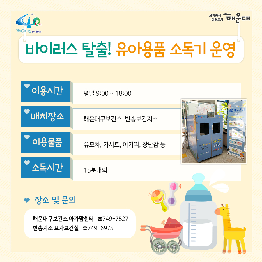 01.
아이낳기 좋은 해운대
모자보건사업
어디에서 받을 수 있나요?
해운대구보건소 아가맘센터
재반보건지소
반송보건지소

02.
산모신생아 건강관리 지원사업
출산가정으로 산후회복과 신생아 양육지원을 위한 방문케어
대상: 해운대구 주민등록 주소지의 모든 산모(*기준중위소득 120%초과 첫째아 가정 시 신청일기준 관내6개월 이상 거주자에 한함)
내용: 산모 신생아 건강관리 사업 정부지원 바우처 제공
서비스내용: 산모 영양 및 식사준비, 삭후회복, 수유, 신생아 케어관련 산모교육, 산모, 신생아의 주 생활공간 청소 및 세탁, 응급상황 발견 및 대응 등

* 장소 및 문의
해운대구보건소 아가맘센터(749-7558)
재반지소 모자보건실(749-6536)
반송지소 모자보건실(749-6975)

03.
바이러스 탈출! 유야용품 소독기 운영
이용시간: 평일 9:00~18:00
배채장소: 해운대구보건소, 반송보건지소
이용물품: 유모차, 카시트, 아기띠, 장난감 등
소독시간: 15분내외

*장소 및 문의
해운대구보건소 아가맘센터(749-7527)
반송지소 모자보건실(749-6975)

04. 난임부부 지원 사업
기간: 2020. 1월~12월
대상: 관내 난임 시술을 요하는 난임 부부
내용: 난임부부 시술비 지원 사업, 난입 주사제 행위료 지원, 한방 난임 시술비 지원 사업

*장소 및 문의
해운대구보건소 아가맘센터(749-7525)

05.
난청환아 보청기 지원 사업
대상: 기준중위소득 180%이하 가구의 만 3세 미만(36개월 미만) 영유아(*다자녀(2명 이상) 가구의 영유아는 소득수준에 관계없이 지원)
- 양측성 난청이며, 청력이 좋은 귀의 평균 청력역치가 40~59dB로, 청각장애 등급을 받지 못하는 난청이 있는 경우
내용: 영유아 1명당 1개의 보청기 지원(131만원)

* 장소 및 문의
반송지소 모자보건실(749-6975)

06. 
저소득층 기저귀, 조제분위 지원사업
대상
<기저귀>
- 만2세 미만의 영아를 둔 기초생활수급, 차상위계층, 한부모가족 가구
- 만2세 미만의 영아를 둔 기준중위소득 80%이하의 장애인가구, 다자녀가구(2인이상)
<조제분유>
- 기저귀 지원사업 대상자 중 산모가 질병사망으로 모유수유가 불가능한 경우, 아동복지시설, 공동생활가정, 가정위탁보호, 한보모가정(부자, 조손가정)등
내용: 기저귀 월 64천원, 조제분유 월 86천원 바우처 지원

* 장소 및 문의
영아의 주민등록 주소지 주민센터
해운대구보건소 아가맘센터(749-7526)
재반지소 모자보건실(749-6536)
반송지소 모자보건실(749-6975)

07.
해피맘 치아교실
임산부와 임신을 준비하는 가임기 여성에게 올바른 구강건강관리
기간: 2020. 4~12월
대상: 관내 임산부 및 가임기여성 100명
내용: 임산부 및 가임기여성 개인별 맞춤형 구강건강관리 서비스 제공
(구강검진 및 상담, 칫솔질 방법 및 구강건강 관리교육, 스케일링, 불소도포, 구강 위생용품 배부 등)

* 장소 및 문의
반송지소 구강보건센터(749-6987)
해운대보건소 구강보건실(749-7517)
재반지소 구강보건실(749-6540)
 3번째 이미지