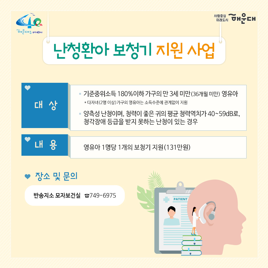 01.
아이낳기 좋은 해운대
모자보건사업
어디에서 받을 수 있나요?
해운대구보건소 아가맘센터
재반보건지소
반송보건지소

02.
산모신생아 건강관리 지원사업
출산가정으로 산후회복과 신생아 양육지원을 위한 방문케어
대상: 해운대구 주민등록 주소지의 모든 산모(*기준중위소득 120%초과 첫째아 가정 시 신청일기준 관내6개월 이상 거주자에 한함)
내용: 산모 신생아 건강관리 사업 정부지원 바우처 제공
서비스내용: 산모 영양 및 식사준비, 삭후회복, 수유, 신생아 케어관련 산모교육, 산모, 신생아의 주 생활공간 청소 및 세탁, 응급상황 발견 및 대응 등

* 장소 및 문의
해운대구보건소 아가맘센터(749-7558)
재반지소 모자보건실(749-6536)
반송지소 모자보건실(749-6975)

03.
바이러스 탈출! 유야용품 소독기 운영
이용시간: 평일 9:00~18:00
배채장소: 해운대구보건소, 반송보건지소
이용물품: 유모차, 카시트, 아기띠, 장난감 등
소독시간: 15분내외

*장소 및 문의
해운대구보건소 아가맘센터(749-7527)
반송지소 모자보건실(749-6975)

04. 난임부부 지원 사업
기간: 2020. 1월~12월
대상: 관내 난임 시술을 요하는 난임 부부
내용: 난임부부 시술비 지원 사업, 난입 주사제 행위료 지원, 한방 난임 시술비 지원 사업

*장소 및 문의
해운대구보건소 아가맘센터(749-7525)

05.
난청환아 보청기 지원 사업
대상: 기준중위소득 180%이하 가구의 만 3세 미만(36개월 미만) 영유아(*다자녀(2명 이상) 가구의 영유아는 소득수준에 관계없이 지원)
- 양측성 난청이며, 청력이 좋은 귀의 평균 청력역치가 40~59dB로, 청각장애 등급을 받지 못하는 난청이 있는 경우
내용: 영유아 1명당 1개의 보청기 지원(131만원)

* 장소 및 문의
반송지소 모자보건실(749-6975)

06. 
저소득층 기저귀, 조제분위 지원사업
대상
<기저귀>
- 만2세 미만의 영아를 둔 기초생활수급, 차상위계층, 한부모가족 가구
- 만2세 미만의 영아를 둔 기준중위소득 80%이하의 장애인가구, 다자녀가구(2인이상)
<조제분유>
- 기저귀 지원사업 대상자 중 산모가 질병사망으로 모유수유가 불가능한 경우, 아동복지시설, 공동생활가정, 가정위탁보호, 한보모가정(부자, 조손가정)등
내용: 기저귀 월 64천원, 조제분유 월 86천원 바우처 지원

* 장소 및 문의
영아의 주민등록 주소지 주민센터
해운대구보건소 아가맘센터(749-7526)
재반지소 모자보건실(749-6536)
반송지소 모자보건실(749-6975)

07.
해피맘 치아교실
임산부와 임신을 준비하는 가임기 여성에게 올바른 구강건강관리
기간: 2020. 4~12월
대상: 관내 임산부 및 가임기여성 100명
내용: 임산부 및 가임기여성 개인별 맞춤형 구강건강관리 서비스 제공
(구강검진 및 상담, 칫솔질 방법 및 구강건강 관리교육, 스케일링, 불소도포, 구강 위생용품 배부 등)

* 장소 및 문의
반송지소 구강보건센터(749-6987)
해운대보건소 구강보건실(749-7517)
재반지소 구강보건실(749-6540)
 5번째 이미지