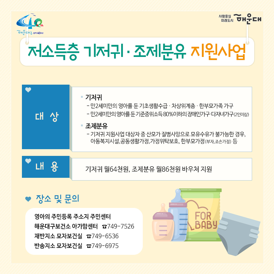 01.
아이낳기 좋은 해운대
모자보건사업
어디에서 받을 수 있나요?
해운대구보건소 아가맘센터
재반보건지소
반송보건지소

02.
산모신생아 건강관리 지원사업
출산가정으로 산후회복과 신생아 양육지원을 위한 방문케어
대상: 해운대구 주민등록 주소지의 모든 산모(*기준중위소득 120%초과 첫째아 가정 시 신청일기준 관내6개월 이상 거주자에 한함)
내용: 산모 신생아 건강관리 사업 정부지원 바우처 제공
서비스내용: 산모 영양 및 식사준비, 삭후회복, 수유, 신생아 케어관련 산모교육, 산모, 신생아의 주 생활공간 청소 및 세탁, 응급상황 발견 및 대응 등

* 장소 및 문의
해운대구보건소 아가맘센터(749-7558)
재반지소 모자보건실(749-6536)
반송지소 모자보건실(749-6975)

03.
바이러스 탈출! 유야용품 소독기 운영
이용시간: 평일 9:00~18:00
배채장소: 해운대구보건소, 반송보건지소
이용물품: 유모차, 카시트, 아기띠, 장난감 등
소독시간: 15분내외

*장소 및 문의
해운대구보건소 아가맘센터(749-7527)
반송지소 모자보건실(749-6975)

04. 난임부부 지원 사업
기간: 2020. 1월~12월
대상: 관내 난임 시술을 요하는 난임 부부
내용: 난임부부 시술비 지원 사업, 난입 주사제 행위료 지원, 한방 난임 시술비 지원 사업

*장소 및 문의
해운대구보건소 아가맘센터(749-7525)

05.
난청환아 보청기 지원 사업
대상: 기준중위소득 180%이하 가구의 만 3세 미만(36개월 미만) 영유아(*다자녀(2명 이상) 가구의 영유아는 소득수준에 관계없이 지원)
- 양측성 난청이며, 청력이 좋은 귀의 평균 청력역치가 40~59dB로, 청각장애 등급을 받지 못하는 난청이 있는 경우
내용: 영유아 1명당 1개의 보청기 지원(131만원)

* 장소 및 문의
반송지소 모자보건실(749-6975)

06. 
저소득층 기저귀, 조제분위 지원사업
대상
<기저귀>
- 만2세 미만의 영아를 둔 기초생활수급, 차상위계층, 한부모가족 가구
- 만2세 미만의 영아를 둔 기준중위소득 80%이하의 장애인가구, 다자녀가구(2인이상)
<조제분유>
- 기저귀 지원사업 대상자 중 산모가 질병사망으로 모유수유가 불가능한 경우, 아동복지시설, 공동생활가정, 가정위탁보호, 한보모가정(부자, 조손가정)등
내용: 기저귀 월 64천원, 조제분유 월 86천원 바우처 지원

* 장소 및 문의
영아의 주민등록 주소지 주민센터
해운대구보건소 아가맘센터(749-7526)
재반지소 모자보건실(749-6536)
반송지소 모자보건실(749-6975)

07.
해피맘 치아교실
임산부와 임신을 준비하는 가임기 여성에게 올바른 구강건강관리
기간: 2020. 4~12월
대상: 관내 임산부 및 가임기여성 100명
내용: 임산부 및 가임기여성 개인별 맞춤형 구강건강관리 서비스 제공
(구강검진 및 상담, 칫솔질 방법 및 구강건강 관리교육, 스케일링, 불소도포, 구강 위생용품 배부 등)

* 장소 및 문의
반송지소 구강보건센터(749-6987)
해운대보건소 구강보건실(749-7517)
재반지소 구강보건실(749-6540)
 6번째 이미지