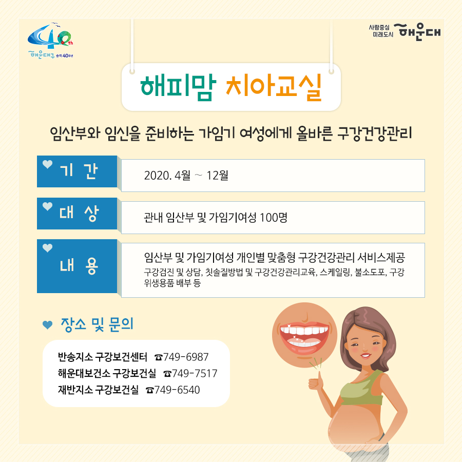 01.
아이낳기 좋은 해운대
모자보건사업
어디에서 받을 수 있나요?
해운대구보건소 아가맘센터
재반보건지소
반송보건지소

02.
산모신생아 건강관리 지원사업
출산가정으로 산후회복과 신생아 양육지원을 위한 방문케어
대상: 해운대구 주민등록 주소지의 모든 산모(*기준중위소득 120%초과 첫째아 가정 시 신청일기준 관내6개월 이상 거주자에 한함)
내용: 산모 신생아 건강관리 사업 정부지원 바우처 제공
서비스내용: 산모 영양 및 식사준비, 삭후회복, 수유, 신생아 케어관련 산모교육, 산모, 신생아의 주 생활공간 청소 및 세탁, 응급상황 발견 및 대응 등

* 장소 및 문의
해운대구보건소 아가맘센터(749-7558)
재반지소 모자보건실(749-6536)
반송지소 모자보건실(749-6975)

03.
바이러스 탈출! 유야용품 소독기 운영
이용시간: 평일 9:00~18:00
배채장소: 해운대구보건소, 반송보건지소
이용물품: 유모차, 카시트, 아기띠, 장난감 등
소독시간: 15분내외

*장소 및 문의
해운대구보건소 아가맘센터(749-7527)
반송지소 모자보건실(749-6975)

04. 난임부부 지원 사업
기간: 2020. 1월~12월
대상: 관내 난임 시술을 요하는 난임 부부
내용: 난임부부 시술비 지원 사업, 난입 주사제 행위료 지원, 한방 난임 시술비 지원 사업

*장소 및 문의
해운대구보건소 아가맘센터(749-7525)

05.
난청환아 보청기 지원 사업
대상: 기준중위소득 180%이하 가구의 만 3세 미만(36개월 미만) 영유아(*다자녀(2명 이상) 가구의 영유아는 소득수준에 관계없이 지원)
- 양측성 난청이며, 청력이 좋은 귀의 평균 청력역치가 40~59dB로, 청각장애 등급을 받지 못하는 난청이 있는 경우
내용: 영유아 1명당 1개의 보청기 지원(131만원)

* 장소 및 문의
반송지소 모자보건실(749-6975)

06. 
저소득층 기저귀, 조제분위 지원사업
대상
<기저귀>
- 만2세 미만의 영아를 둔 기초생활수급, 차상위계층, 한부모가족 가구
- 만2세 미만의 영아를 둔 기준중위소득 80%이하의 장애인가구, 다자녀가구(2인이상)
<조제분유>
- 기저귀 지원사업 대상자 중 산모가 질병사망으로 모유수유가 불가능한 경우, 아동복지시설, 공동생활가정, 가정위탁보호, 한보모가정(부자, 조손가정)등
내용: 기저귀 월 64천원, 조제분유 월 86천원 바우처 지원

* 장소 및 문의
영아의 주민등록 주소지 주민센터
해운대구보건소 아가맘센터(749-7526)
재반지소 모자보건실(749-6536)
반송지소 모자보건실(749-6975)

07.
해피맘 치아교실
임산부와 임신을 준비하는 가임기 여성에게 올바른 구강건강관리
기간: 2020. 4~12월
대상: 관내 임산부 및 가임기여성 100명
내용: 임산부 및 가임기여성 개인별 맞춤형 구강건강관리 서비스 제공
(구강검진 및 상담, 칫솔질 방법 및 구강건강 관리교육, 스케일링, 불소도포, 구강 위생용품 배부 등)

* 장소 및 문의
반송지소 구강보건센터(749-6987)
해운대보건소 구강보건실(749-7517)
재반지소 구강보건실(749-6540)
 7번째 이미지