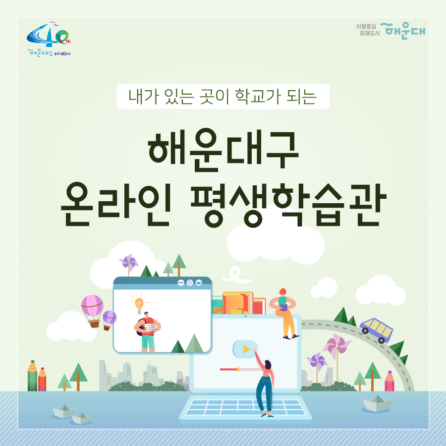 01.
내가 있는 곳이 학교가 되는 해운대구 온라인 평생학습관

02.
시간적·공간적 제약에서 벗어난 온라인 평생학습 강좌로
주민의 평생교육 접근성을 제고하고, 
양질의 교육 콘텐츠 및 자격 취득 기회를 제공
2020년 1~12월(상시운영)
주민 누구나(인원 제한 없음)
무료
28개 과정(민간자격증 23개, 문화예술 5개)

03.
수강방법
회원가입 - 수강신청(상시) - 과정수강(1개월, 수강 강좌 수 제한 없음)
- 자격증 취득(희망자 대상) - 복습기간(6개월)
수강신청 : 온라인 평생학습관 홈페이지(http://haeundae1.hunet.co.kr) 접속
해운대구 평생학습관 - 사이버교육 - 해운대온라인 평생학습관

04.
운영과정(민간자격증 23개)
- 자기주도학습 지도사 2급(25차수)
- 미술심리 상담사 2급(25차수)
- 방과후지도사 2급(25차수)
- 심리상담사 2급(25차수)
- 아동심리상담사 2급(25차수)
- 학교폭력예방 상담사 2급(25차수)
- 노인심리 상담사 2급(25차수)
- 안전지도사 2급(30차수)
- 인문고전독서 지도사 2급(25차수)
- 진로상담사 2급(25차수)
- 청소년진로 상담사 2급(25차수)
- 동화구연 지도사 2급(25차수)
- 소셜스토리텔러(25차수)
- 식습관코치(25차수)
- 자기주도학습 지도사 2급(25차수)
- 아동수학 지도사(26차수)
- 아동과학 지도사 2급(26차수)
- 아동요리 지도사(25차수)
- 가족상담사(25차수)
- 다문화 심리상담사(25차수)
- 부부심리 상담사(25차수)
- 스피치지도사(25차수)
- 전직지원전문가(25차수)

05.
운영과정(문화예술 5개)
- 미술 속 연사인물 스토리: 미술평론가 이주헌(11차수)
- 세상을 바꾼 위대한 음악가: 지휘자 서희태(10차수)
- 세계의 명품 오페라: 음악평론가 장일범(10차수)
- 클래식을 타고 떠나는 역사여행: 문화평론가 정윤수(10차수)
- 현대 건축의 여행: 건축가 양진석(11차수)

06.
수료조건: 진도율 60% 이상, 최종평가 60점 이상
자격증 발급: 희망자에 한해 민간자격증 발급 가능
가격증 취득 비용은 수강생 본인 부담(20% 할인 적용, 6만원 → 5만원)
문의: 해운대구 소통협력과 평생교육팀(051-749-5632)

 1번째 이미지