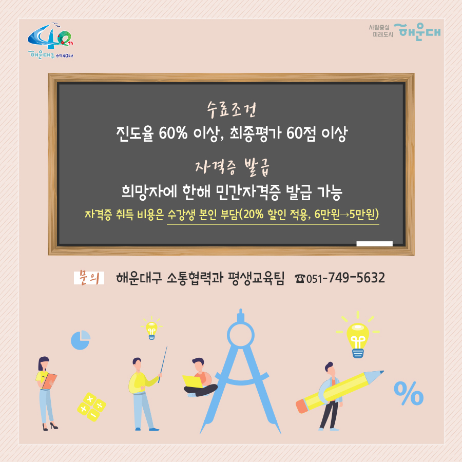 01.
내가 있는 곳이 학교가 되는 해운대구 온라인 평생학습관

02.
시간적·공간적 제약에서 벗어난 온라인 평생학습 강좌로
주민의 평생교육 접근성을 제고하고, 
양질의 교육 콘텐츠 및 자격 취득 기회를 제공
2020년 1~12월(상시운영)
주민 누구나(인원 제한 없음)
무료
28개 과정(민간자격증 23개, 문화예술 5개)

03.
수강방법
회원가입 - 수강신청(상시) - 과정수강(1개월, 수강 강좌 수 제한 없음)
- 자격증 취득(희망자 대상) - 복습기간(6개월)
수강신청 : 온라인 평생학습관 홈페이지(http://haeundae1.hunet.co.kr) 접속
해운대구 평생학습관 - 사이버교육 - 해운대온라인 평생학습관

04.
운영과정(민간자격증 23개)
- 자기주도학습 지도사 2급(25차수)
- 미술심리 상담사 2급(25차수)
- 방과후지도사 2급(25차수)
- 심리상담사 2급(25차수)
- 아동심리상담사 2급(25차수)
- 학교폭력예방 상담사 2급(25차수)
- 노인심리 상담사 2급(25차수)
- 안전지도사 2급(30차수)
- 인문고전독서 지도사 2급(25차수)
- 진로상담사 2급(25차수)
- 청소년진로 상담사 2급(25차수)
- 동화구연 지도사 2급(25차수)
- 소셜스토리텔러(25차수)
- 식습관코치(25차수)
- 자기주도학습 지도사 2급(25차수)
- 아동수학 지도사(26차수)
- 아동과학 지도사 2급(26차수)
- 아동요리 지도사(25차수)
- 가족상담사(25차수)
- 다문화 심리상담사(25차수)
- 부부심리 상담사(25차수)
- 스피치지도사(25차수)
- 전직지원전문가(25차수)

05.
운영과정(문화예술 5개)
- 미술 속 연사인물 스토리: 미술평론가 이주헌(11차수)
- 세상을 바꾼 위대한 음악가: 지휘자 서희태(10차수)
- 세계의 명품 오페라: 음악평론가 장일범(10차수)
- 클래식을 타고 떠나는 역사여행: 문화평론가 정윤수(10차수)
- 현대 건축의 여행: 건축가 양진석(11차수)

06.
수료조건: 진도율 60% 이상, 최종평가 60점 이상
자격증 발급: 희망자에 한해 민간자격증 발급 가능
가격증 취득 비용은 수강생 본인 부담(20% 할인 적용, 6만원 → 5만원)
문의: 해운대구 소통협력과 평생교육팀(051-749-5632)

 6번째 이미지